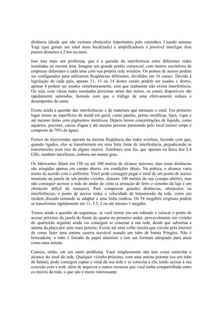 distância (desde que não existam obstáculos importantes pelo caminho). Usando antenas 
Yagi (que geram um sinal mais focalizado) e amplificadores é possível interligar dois 
pontos distantes a 2 km ou mais. 
Isso traz mais um problema, que é a questão da interferência entre diferentes redes 
instaladas na mesma área. Imagine um grande prédio comercial, com muitos escritórios de 
empresas diferentes e cada uma com sua própria rede wireless. Os pontos de acesso podem 
ser configurados para utilizarem freqüências diferentes, divididas em 16 canais. Devido à 
legislação de cada país, apenas 11, 13 ou 14 destes canais podem ser usados e destes, 
apenas 4 podem ser usados simultaneamente, sem que realmente não exista interferência. 
Ou seja, com várias redes instaladas próximas umas das outras, os canais disponíveis são 
rapidamente saturados, fazendo com que o tráfego de uma efetivamente reduza o 
desempenho da outra. 
Existe ainda a questão das interferências e de materiais que atenuam o sinal. Em primeiro 
lugar temos as superfícies de metal em geral, como janelas, portas metálicas, lajes, vigas e 
até mesmo tintas com pigmentos metálicos. Depois temos concentrações de líquido, como 
aquários, piscinas, caixas d'agua e até mesmo pessoas passeando pelo local (nosso corpo é 
composto de 70% de água). 
Fornos de microondas operam na mesma freqüência das redes wireless, fazendo com que, 
quando ligados, eles se transformem em uma forte fonte de interferência, prejudicando as 
transmissões num raio de alguns metros. Telefones sem fio, que operam na faixa dos 2.4 
GHz, também interferem, embora em menor grau. 
Os fabricantes falam em 150 ou até 300 metros de alcance máximo, mas essas distâncias 
são atingidas apenas em campo aberto, em condições ideais. Na prática, o alcance varia 
muito de acordo com o ambiente. Você pode conseguir pegar o sinal de um ponto de acesso 
instalado na janela de um prédio vizinho, distante 100 metros do seu (campo aberto), mas 
não conseguir acessar a rede do andar de cima (a armação de ferro e cimento da laje é um 
obstáculo difícil de transpor). Para compensar grandes distâncias, obstáculos ou 
interferências, o ponto de acesso reduz a velocidade de transmissão da rede, como um 
modem discado tentando se adaptar a uma linha ruidosa. Os 54 megabits originais podem 
se transformar rapidamente em 11, 5.5, 2 ou até mesmo 1 megabit. 
Temos ainda a questão da segurança: se você morar em um sobrado e colocar o ponto de 
acesso próximo da janela da frente do quarto no primeiro andar, provavelmente um vizinho 
do quarteirão seguinte ainda vai conseguir se conectar à sua rede, desde que substitua a 
antena da placa por uma mais potente. Existe até uma velha receita que circula pela internet 
de como fazer uma antena caseira razoável usando um tubo de batata Pringles. Não é 
brincadeira: o tubo é forrado de papel alumínio e tem um formato adequado para atuar 
como uma antena. 
Caímos, então, em um outro problema. Você simplesmente não tem como controlar o 
alcance do sinal da rede. Qualquer vizinho próximo, com uma antena potente (ou um tubo 
de batata), pode conseguir captar o sinal da sua rede e se conectar a ela, tendo acesso à sua 
conexão com a web, além de arquivos e outros recursos que você tenha compartilhado entre 
os micros da rede, o que não é muito interessante. 
 