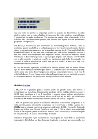 Veja que tanto na questão da segurança, quanto na questão do desempenho, as redes 
wireless perdem para as redes cabeadas. A maior arma das redes wireless é a versatilidade. 
O simples fato de poder interligar os PCs sem precisar passar cabos pelas paredes já é o 
suficiente para convencer muitas pessoas, mas existem mais alguns recursos interessantes 
que podem ser explorados. 
Sem dúvida, a possibilidade mais interessante é a mobilidade para os portáteis. Tanto os 
notebooks, quanto handhelds e as webpads podem ser movidos livremente dentro da área 
coberta pelos pontos de acesso sem que seja perdido o acesso à rede. Essa possibilidade lhe 
dá mobilidade dentro de casa para levar o notebook para onde quiser, sem perder o acesso à 
web, mas é ainda mais interessante para empresas e escolas. No caso das empresas, a rede 
permite que os funcionários possam se deslocar pela empresa sem perder a conectividade 
com a rede (entrando e saindo de reuniões ou caminhando pela linha de produção, por 
exemplo), e basta se aproximar do prédio para que seja possível se conectar à rede e ter 
acesso aos recursos necessários. 
No caso das escolas, a principal utilidade seria fornecer acesso à web aos alunos. Muitas 
lojas e a maior parte dos aeroportos pelo mundo já oferecem acesso à web através de redes 
sem fio como uma forma de serviço para seus clientes. Um exemplo famoso é o da rede de 
cafés Starbuks nos EUA e Europa, onde todas as lojas oferecem acesso gratuito à web para 
os clientes que possuem um notebook ou outro portátil com placa wireless. 
» Próximo: Padrões 
O 802.11b foi o primeiro padrão wireless usado em grande escala. Ele marcou a 
popularização da tecnologia. Naturalmente, existiram vários padrões anteriores, como o 
802.11 (que trabalhava a 1 ou 2 megabits) e também alguns padrões proprietários, 
incompatíveis entre sí, como o Arlan da Aironet e o WaveLAN, da NCR, que trabalhavam 
na faixa dos 900 MHz e transmitiam a respectivamente 860 kbits e 2 megabits. 
O 802.11b permitiu que placas de diferentes fabricantes se tornassem compatíveis e os 
custos caíssem, graças ao aumento na demanda e à concorrência. O padrão seguinte foi o 
802.11a (que na verdade começou a ser desenvolvido antes do 802.11b, mas foi finalizado 
depois), que utiliza uma faixa de freqüência mais alta: 5 GHz e oferece uma velocidade 
teórica de 54 megabits, porém a distâncias menores, cerca de metade da distância atingida 
por uma placa 802.11b usando o mesmo tipo de antena. 
Embora os dois padrões sejam incompatíveis, a maior parte das placas 802.11a incorporam 
chips capazes de trabalhar nas duas faixas de freqüência, permitindo que sejam usadas nos 
 