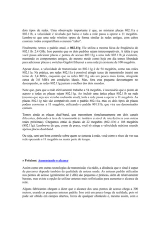 dois tipos de redes. Uma observação importante é que, ao misturar placas 802.11a e 
802.11b, a velocidade é nivelada por baixo e toda a rede passa a operar a 11 megabits. 
Lembre-se que uma rede wireless opera de forma similar às redes antigas, com cabos 
coaxiais: todos compartilham o mesmo "cabo". 
Finalmente, temos o padrão atual, o 802.11g. Ele utiliza a mesma faixa de freqüência do 
802.11b: 2.4 GHz. Isso permite que os dois padrões sejam intercompatíveis. A idéia é que 
você possa adicionar placas e pontos de acesso 802.11g a uma rede 802.11b já existente, 
mantendo os componentes antigos, do mesmo modo como hoje em dia temos liberdade 
para adicionar placas e switches Gigabit Ethernet a uma rede já existente de 100 megabits. 
Apesar disso, a velocidade de transmissão no 802.11g é de 54 megabits, como nas redes 
802.11a. Na prática, em redes 802.11a é possível atingir taxas de transmissão (reais) em 
torno de 3,4 MB/s, enquanto que as redes 802.11g são um pouco mais lentas, atingindo 
cerca de 3,0 MB/s em condições ideais. Mas, fora esta pequena desvantagem no 
desempenho, as redes 802.11g juntam o melhor dos dois mundos. 
Note que, para que a rede efetivamente trabalhe a 54 megabits, é necessário que o ponto de 
acesso e todas as placas sejam 802.11g. Ao incluir uma única placa 802.11b na rede 
(mesmo que seja seu vizinho roubando sinal), toda a rede passa a operar a 11 megabits. As 
placas 802.11g não são compatíveis com o padrão 802.11a, mas os dois tipos de placas 
podem conversar a 11 megabits, utilizando o padrão 801.11b, que vira um denominador 
comum. 
Temos ainda as placas dual-band, que transmitem simultaneamente em dois canais 
diferentes, dobrando a taxa de transmissão (e também o nível de interferência com outras 
redes próximas). Chegamos então às placas de 22 megabits (802.11b) e 108 megabits 
(802.11g). Lembre-se de que, como de praxe, você só atinge a velocidade máxima usando 
apenas placas dual-band. 
Ou seja, sem um bom controle sobre quem se conecta à rede, você corre o risco de ver sua 
rede operando a 11 megabits na maior parte do tempo. 
» Próximo: Aumentando o alcance 
Assim como em outras tecnologias de transmissão via rádio, a distância que o sinal é capaz 
de percorrer depende também da qualidade da antena usada. As antenas padrão utilizadas 
nos pontos de acesso (geralmente de 2 dBi) são pequenas e práticas, além de relativamente 
baratas, mas existe a opção de utilizar antenas mais sofisticadas para aumentar o alcance da 
rede. 
Alguns fabricantes chegam a dizer que o alcance dos seus pontos de acesso chega a 300 
metros, usando as pequenas antenas padrão. Isso está um pouco longe da realidade, pois só 
pode ser obtido em campos abertos, livres de qualquer obstáculo e, mesmo assim, com o 
 