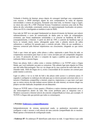 Voltando à história da Internet, pouco depois de conseguir interligar seus computadores 
com sucesso, o DOD interligou alguns de seus computadores às redes de algumas 
universidades e centros de pesquisa, formando uma inter-rede, ou Internet. Logo a seguir, 
no início dos anos 80, a NSF (National Science Foundation) construiu uma rede de fibra 
óptica de alta velocidade, conectando centros de supercomputação localizados em pontos-chave 
nos EUA e interligando-os também à rede do DOD. 
Essa rede da NSF teve um papel fundamental no desenvolvimento da Internet, por reduzir 
substancialmente o custo da comunicação de dados para as redes de computadores 
existentes, que foram amplamente estimuladas a se conectar ao backbone da NSF e, 
conseqüentemente, à Internet. A partir de abril de 1995, o controle do backbone (que já 
havia se tornado muito maior, abrangendo quase todo o planeta através de cabos 
submarinos e satélites) foi passado para o controle privado. Além do uso acadêmico, o 
interesse comercial pela Internet impulsionou seu crescimento, chegando ao que temos 
hoje. 
Tudo o que vimos até agora, sobre placas e cabos, representa a parte física da rede, os 
componentes necessários para fazer os uns e zeros enviados por um computador chegarem 
ao outro. O protocolo de rede é o conjunto de regras e padrões que permite que eles 
realmente falem a mesma língua. 
Pense nas placas, hubs e cabos como o sistema telefônico e no TCP/IP como a língua 
falada, que você realmente usa para se comunicar. Não adianta ligar para alguém na China 
que não saiba falar português. Sua voz vai chegar até lá, mas a pessoa do outro lado não vai 
entender nada. Além da língua em si, existe a necessidade de ter assuntos em comum para 
poder manter a conversa. 
Ligar os cabos e ver se os leds do hub e das placas estão acesos é o primeiro passo. O 
segundo é configurar os endereços da rede para que os micros possam conversar entre si e o 
terceiro é finalmente compartilhar a internet, arquivos, impressoras e o que mais você quer 
que os outros micros da rede tenham acesso (dentro da rede interna), ou mesmo alugar seu 
próprio servidor dedicado, hospedado em um datacenter. 
Graças ao TCP/IP, tanto o Linux quanto o Windows e outros sistemas operacionais em uso 
são intercompatíveis dentro da rede. Não existe problema para as máquinas com o 
Windows acessarem a Internet através da conexão compartilhada no Linux, por exemplo. O 
TCP/IP é a língua mãe que permite que todos se comuniquem. 
» Próximo: Endereços e compartilhamentos 
Independentemente do sistema operacional usado, os parâmetros necessários para 
configurar a rede e acessar a web através de uma conexão compartilhada são os mesmos. 
Muda apenas a ferramenta de configuração usada. 
- Endereço IP: Os endereços IP identificam cada micro na rede. A regra básica é que cada 
 
