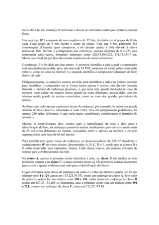 micro deve ter um endereço IP diferente e devem ser utilizados endereços dentro da mesma 
faixa. 
Um endereço IP é composto de uma seqüência de 32 bits, divididos em 4 grupos de 8 bits 
cada. Cada grupo de 8 bits recebe o nome de octeto. Veja que 8 bits permitem 256 
combinações diferentes (para comprovar, é só calcular quanto é dois elevado à oitava 
potência). Para facilitar a configuração dos endereços, usamos números de 0 a 255 para 
representar cada octeto, formando endereços como 220.45.100.222, 131.175.34.7 etc. 
Muito mais fácil do que ficar decorando seqüências de números binários. 
O endereço IP é dividido em duas partes. A primeira identifica a rede à qual o computador 
está conectado (necessário, pois, em uma rede TCP/IP, podemos ter várias redes conectadas 
entre si, como no caso da internet) e a segunda identifica o computador (chamado de host) 
dentro da rede. 
Obrigatoriamente, os primeiros octetos servirão para identificar a rede e os últimos servirão 
para identificar o computador em si. Como temos apenas 4 octetos, esta divisão limitaria 
bastante o número de endereços possíveis, o que seria uma grande limitação no caso da 
internet, onde existe um número muito grande de redes diferentes, muitas delas com um 
número muito grande de micros conectados, como no caso dos grandes provedores de 
acesso. 
Se fosse reservado apenas o primeiro octeto do endereço, por exemplo, teríamos um grande 
número de hosts (micros conectados a cada rede), mas em compensação poderíamos ter 
apenas 256 redes diferentes, o que seria muito complicado, considerando o tamanho do 
mundo ;). 
Mesmo se reservássemos dois octetos para a identificação da rede e dois para a 
identificação do host, os endereços possíveis seriam insuficientes, pois existem muito mais 
de 65 mil redes diferentes no mundo, conectadas entre si através da internet, e existem 
algumas redes com mais de 65 mil micros. 
Para permitir uma gama maior de endereços, os desenvolvedores do TPC/IP dividiram o 
endereçamento IP em cinco classes, denominadas A, B, C, D e E, sendo que as classes D e 
E estão reservadas para expansões futuras. Cada classe reserva um número diferente de 
octetos para o endereçamento da rede. 
Na classe A, apenas o primeiro octeto identifica a rede, na classe B são usados os dois 
primeiros octetos e na classe C (a mais comum) temos os três primeiros octetos reservados 
para a rede e apenas o último reservado para a identificação dos hosts. 
O que diferencia uma classe de endereços da outra é o valor do primeiro octeto. Se for um 
número entre 1 e 126 (como em 113.221.34.57), temos um endereço de classe A. Se o valor 
do primeiro octeto for um número entre 128 e 191, então temos um endereço de classe B 
(como em 167.27.135.203) e, finalmente, caso o primeiro octeto seja um número entre 192 
e 223, teremos um endereço de classe C, como em 212.23.187.98. 
 