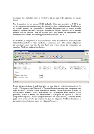 assinantes, pois trabalham sobre a perspectiva de que nem todos acessarão ao mesmo 
tempo. 
Não é necessário ter um servidor DHCP dedicado. Muito pelo contrário, o DHCP é um 
serviço que consome poucos recursos do sistema, por isso o mais comum é deixá-lo ativo 
no próprio servidor que compartilha a conexão. Freqüentemente, o mesmo servidor 
incorpora também o firewall e um proxy transparente. Embora não ofereçam os mesmos 
recursos que um servidor Linux, os modems ADSL que podem ser configurados como 
roteadores quase sempre incluem a opção de ativar o servidor DHCP. 
No Windows, a configuração de rede vai dentro do Painel de Controle > Conexões de rede, 
onde são listadas todas as placas instaladas. O objetivo do livro é falar sobre a configuração 
de servidores Linux, mas não faz mal fazer uma revisão rápida da configuração de 
máquinas Windows, usadas como clientes. 
Dentro das propriedades de cada interface, vai uma lista dos protocolos disponíveis. As 
opções "Cliente para redes Microsoft" e "Compartilhamento de arquivos e impressoras para 
redes Microsoft" ativam o compartilhamento e acesso a compartilhamentos de redes em 
outros micros Windows, usando o protocolo SMB. As máquinas Linux também podem 
participar, usando o Samba, que aprenderemos a configurar no capítulo 6. Além de 
compartilhar arquivos e acessar compartilhamentos em outros micros, o servidor Samba 
pode servir como servidor de autenticação para as máquinas Windows, facilitando o 
gerenciamento dos logins de acesso nas máquinas Windows. 
 