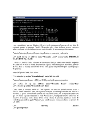 Uma curiosidade é que, no Windows XP, você pode também configurar a rede via linha de 
comando usando o comando "netsh". Na prática, não existe nenhuma grande vantagem 
sobre configurar pelo Painel de controle, mas não deixa de ser um truque interessante. 
Para configurar a rede, especificando manualmente os endereços, você usaria: 
C:> netsh int ip set address name="Conexão Local" source=static 192.168.0.22 
255.255.255.0 192.168.0.1 1 
... onde o "Conexão Local" é o nome da conexão de rede (da forma como aparece no painel 
de Conexões de rede do Painel de controle), seguido pelo endereço IP, máscara e gateway 
da rede. Não se esqueça do número "1" no final, que é um parâmetro para a configuração 
do gateway. 
Para configurar o DNS, você usaria: 
C:> netsh int ip set dns "Conexão Local" static 200.204.0.10 
Para configurar os endereços e DNS via DHCP, você pode usar os comandos: 
C:> netsh int ip set address name="Conexão Local" source=dhcp 
C:> netsh int ip set dns "Conexão Local" dhcp 
Como vimos, o endereço obtido via DHCP precisa ser renovado periodicamente, o que é 
feito de forma automática. Mas, em algumas situações, o sistema pode falhar em renovar o 
endereço (o que é relativamente comum ao acessar via cabo, por exemplo) fazendo com 
que seu micro seja desconectado da rede. Nestes casos, você pode forçar a renovação do 
endereço IP clicando com o botão direito sobre o ícone da conexão, dentro do painel de 
controle e acessando a opção "Reparar", ou usando os dois comandos abaixo no prompt do 
MS-DOS: 
C:> ipconfig /release 
C:> ipconfig /renew 
 