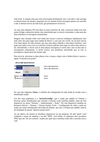 rede local. A estação acha que está conversando diretamente com o servidor e não enxerga 
os demais hosts da internet, enquanto eles (os demais hosts) enxergam apenas seu servidor 
e não os demais micros da rede local, que permanecem invisíveis. 
Ao usar uma máquina XP com duas ou mais conexões de rede, é possível ainda criar uma 
ponte (bridge connection) dentre elas, permitindo que os micros conectados a cada uma das 
duas interfaces se enxerguem mutuamente. 
Imagine uma situação onde você tenha três micros e precisa configurar rapidamente uma 
rede entre eles para jogar uma rodada de Doom 3, sem usar um switch. Se um dois micros 
tiver duas placas de rede (mesmo que seja uma placa cabeada e uma placa wireless), você 
pode usar cabos cross-over ou conexões wireless add-hoc para ligar os outros dois micros a 
ele. Inicialmente, o micro com as duas placas enxergaria os outros dois, mas os dois não se 
enxergariam mutuamente. A ponte resolve este problema, permitindo que os três se 
enxerguem e façam parte da mesma rede. 
Para ativá-la, selecione as duas placas com o mouse, clique com o botão direito e acesse a 
opção "Conexões em ponte". 
No caso das máquinas Linux, o utilitário de configuração de rede muda de acordo com a 
distribuição usada: 
Um dos mais populares é o "network-config", que é usado por padrão no Ubuntu e 
diversas outras distribuições que utilizam o Gnome como interface padrão, onde ele fica 
disponível no menu "Sistema > Administração > Rede". Ele está disponível também no 
Kurumin (Iniciar > Sistema > Gnome System Tools > Configuração da rede) e pode ser 
usado em outras distribuições derivadas do Debian, que não o incluem por padrão, através 
da instalação do pacote "gnome-system-tools". 
Ao ser aberto, ele mostra as interfaces disponíveis na sua máquina. Na aba "geral" você 
configura o nome da máquina e na aba "DNS" você define os endereços dos servidores 
DNS, que são "de uso comum", usados por qual seja a interface onde está a conexão com a 
web. 
 