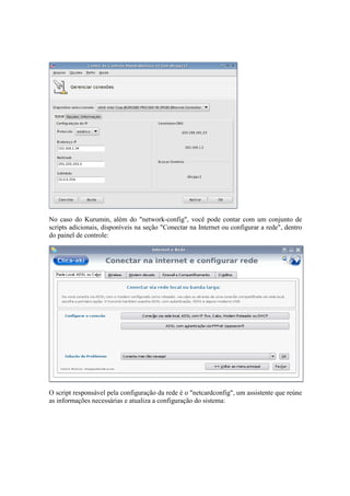 No caso do Kurumin, além do "network-config", você pode contar com um conjunto de 
scripts adicionais, disponíveis na seção "Conectar na Internet ou configurar a rede", dentro 
do painel de controle: 
O script responsável pela configuração da rede é o "netcardconfig", um assistente que reúne 
as informações necessárias e atualiza a configuração do sistema: 
 