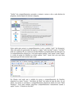 "lembre" dos compartilhamentos acessados e restaure o acesso a eles a cada abertura do 
programa, mesmo depois de reiniciar a máquina. 
Outra opção para acessar os compartilhamentos é usar o módulo "smb:/" do Konqueror. 
Abra uma janela do gerenciador de arquivos e digite "smb://servidor" (onde o "servidor" 
pode ser o endereço IP, ou o nome do servidor Windows ou Samba dentro da rede) para ver 
os compartilhamentos disponíveis. Você pode digitar também "smb://grupo" (onde "grupo" 
é o nome do grupo de trabalho) ou mesmo apenas "smb:/" (neste caso com uma única 
barra) para que ele tente mostrar toda a rede: 
No Ubuntu você pode usar o módulo de acesso a compartilhamentos do Nautilus, 
disponível no menu "Locais > Servidores de Rede" (no menu do topo da tela). Ao ser 
aberto, ele mostra os servidores e compartilhamentos disponíveis dentro do ícone "Rede 
Windows". Você pode também especificar compartilhamentos manualmente usando a 
opção "Locais > Conectar ao Servidor": 
 