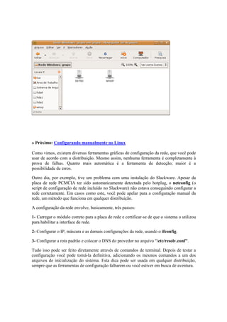 » Próximo: Configurando manualmente no Linux 
Como vimos, existem diversas ferramentas gráficas de configuração da rede, que você pode 
usar de acordo com a distribuição. Mesmo assim, nenhuma ferramenta é completamente à 
prova de falhas. Quanto mais automática é a ferramenta de detecção, maior é a 
possibilidade de erros. 
Outro dia, por exemplo, tive um problema com uma instalação do Slackware. Apesar da 
placa de rede PCMCIA ter sido automaticamente detectada pelo hotplug, o netconfig (o 
script de configuração de rede incluído no Slackware) não estava conseguindo configurar a 
rede corretamente. Em casos como este, você pode apelar para a configuração manual da 
rede, um método que funciona em qualquer distribuição. 
A configuração da rede envolve, basicamente, três passos: 
1- Carregar o módulo correto para a placa de rede e certificar-se de que o sistema o utilizou 
para habilitar a interface de rede. 
2- Configurar o IP, máscara e as demais configurações da rede, usando o ifconfig. 
3- Configurar a rota padrão e colocar o DNS do provedor no arquivo "/etc/resolv.conf". 
Tudo isso pode ser feito diretamente através de comandos de terminal. Depois de testar a 
configuração você pode torná-la definitiva, adicionando os mesmos comandos a um dos 
arquivos de inicialização do sistema. Esta dica pode ser usada em qualquer distribuição, 
sempre que as ferramentas de configuração falharem ou você estiver em busca de aventura. 
 