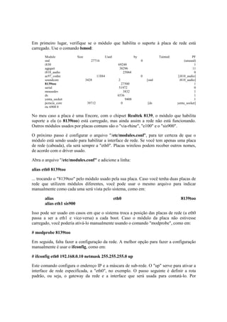 Em primeiro lugar, verifique se o módulo que habilita o suporte à placa de rede está 
carregado. Use o comando lsmod: 
Module Size Used by Tainted: PF 
snd 27716 0 (unused) 
i830 69248 1 
agpgart 38296 11 
i810_audio 25064 0 
ac97_codec 11884 0 [i810_audio] 
soundcore 3428 2 [snd i810_audio] 
8139too 27500 1 
serial 51972 0 
mousedev 3832 1 
ds 6536 1 
yenta_socket 9408 1 
pcmcia_core 39712 0 [ds yenta_socket] 
rtc 6908 0 
No meu caso a placa é uma Encore, com o chipset Realtek 8139, o módulo que habilita 
suporte a ela (o 8139too) está carregado, mas ainda assim a rede não está funcionando. 
Outros módulos usados por placas comuns são o "via-rhine", "e100" e o "sis900". 
O próximo passo é configurar o arquivo "/etc/modules.conf", para ter certeza de que o 
módulo está sendo usado para habilitar a interface de rede. Se você tem apenas uma placa 
de rede (cabeada), ela será sempre a "eth0". Placas wireless podem receber outros nomes, 
de acordo com o driver usado. 
Abra o arquivo "/etc/modules.conf" e adicione a linha: 
alias eth0 8139too 
... trocando o "8139too" pelo módulo usado pela sua placa. Caso você tenha duas placas de 
rede que utilizem módulos diferentes, você pode usar o mesmo arquivo para indicar 
manualmente como cada uma será vista pelo sistema, como em: 
alias eth0 8139too 
alias eth1 sis900 
Isso pode ser usado em casos em que o sistema troca a posição das placas de rede (a eth0 
passa a ser a eth1 e vice-versa) a cada boot. Caso o módulo da placa não estivesse 
carregado, você poderia ativá-lo manualmente usando o comando "modprobe", como em: 
# modprobe 8139too 
Em seguida, falta fazer a configuração da rede. A melhor opção para fazer a configuração 
manualmente é usar o ifconfig, como em: 
# ifconfig eth0 192.168.0.10 netmask 255.255.255.0 up 
Este comando configura o endereço IP e a máscara de sub-rede. O "up" serve para ativar a 
interface de rede especificada, a "eth0", no exemplo. O passo seguinte é definir a rota 
padrão, ou seja, o gateway da rede e a interface que será usada para contatá-lo. Por 
 