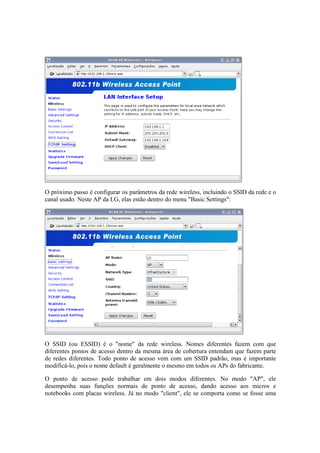 O próximo passo é configurar os parâmetros da rede wireless, incluindo o SSID da rede e o 
canal usado. Neste AP da LG, elas estão dentro do menu "Basic Settings": 
O SSID (ou ESSID) é o "nome" da rede wireless. Nomes diferentes fazem com que 
diferentes pontos de acesso dentro da mesma área de cobertura entendam que fazem parte 
de redes diferentes. Todo ponto de acesso vem com um SSID padrão, mas é importante 
modificá-lo, pois o nome default é geralmente o mesmo em todos os APs do fabricante. 
O ponto de acesso pode trabalhar em dois modos diferentes. No modo "AP", ele 
desempenha suas funções normais de ponto de acesso, dando acesso aos micros e 
notebooks com placas wireless. Já no modo "client", ele se comporta como se fosse uma 
 