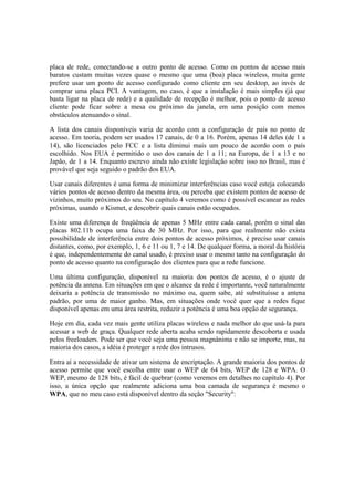 placa de rede, conectando-se a outro ponto de acesso. Como os pontos de acesso mais 
baratos custam muitas vezes quase o mesmo que uma (boa) placa wireless, muita gente 
prefere usar um ponto de acesso configurado como cliente em seu desktop, ao invés de 
comprar uma placa PCI. A vantagem, no caso, é que a instalação é mais simples (já que 
basta ligar na placa de rede) e a qualidade de recepção é melhor, pois o ponto de acesso 
cliente pode ficar sobre a mesa ou próximo da janela, em uma posição com menos 
obstáculos atenuando o sinal. 
A lista dos canais disponíveis varia de acordo com a configuração de país no ponto de 
acesso. Em teoria, podem ser usados 17 canais, de 0 a 16. Porém, apenas 14 deles (de 1 a 
14), são licenciados pelo FCC e a lista diminui mais um pouco de acordo com o país 
escolhido. Nos EUA é permitido o uso dos canais de 1 a 11; na Europa, de 1 a 13 e no 
Japão, de 1 a 14. Enquanto escrevo ainda não existe legislação sobre isso no Brasil, mas é 
provável que seja seguido o padrão dos EUA. 
Usar canais diferentes é uma forma de minimizar interferências caso você esteja colocando 
vários pontos de acesso dentro da mesma área, ou perceba que existem pontos de acesso de 
vizinhos, muito próximos do seu. No capítulo 4 veremos como é possível escanear as redes 
próximas, usando o Kismet, e descobrir quais canais estão ocupados. 
Existe uma diferença de freqüência de apenas 5 MHz entre cada canal, porém o sinal das 
placas 802.11b ocupa uma faixa de 30 MHz. Por isso, para que realmente não exista 
possibilidade de interferência entre dois pontos de acesso próximos, é preciso usar canais 
distantes, como, por exemplo, 1, 6 e 11 ou 1, 7 e 14. De qualquer forma, a moral da história 
é que, independentemente do canal usado, é preciso usar o mesmo tanto na configuração do 
ponto de acesso quanto na configuração dos clientes para que a rede funcione. 
Uma última configuração, disponível na maioria dos pontos de acesso, é o ajuste de 
potência da antena. Em situações em que o alcance da rede é importante, você naturalmente 
deixaria a potência de transmissão no máximo ou, quem sabe, até substituísse a antena 
padrão, por uma de maior ganho. Mas, em situações onde você quer que a redes fique 
disponível apenas em uma área restrita, reduzir a potência é uma boa opção de segurança. 
Hoje em dia, cada vez mais gente utiliza placas wireless e nada melhor do que usá-la para 
acessar a web de graça. Qualquer rede aberta acaba sendo rapidamente descoberta e usada 
pelos freeloaders. Pode ser que você seja uma pessoa magnânima e não se importe, mas, na 
maioria dos casos, a idéia é proteger a rede dos intrusos. 
Entra aí a necessidade de ativar um sistema de encriptação. A grande maioria dos pontos de 
acesso permite que você escolha entre usar o WEP de 64 bits, WEP de 128 e WPA. O 
WEP, mesmo de 128 bits, é fácil de quebrar (como veremos em detalhes no capítulo 4). Por 
isso, a única opção que realmente adiciona uma boa camada de segurança é mesmo o 
WPA, que no meu caso está disponível dentro da seção "Security": 
 