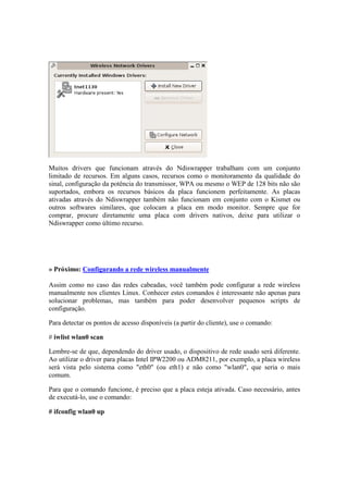 Muitos drivers que funcionam através do Ndiswrapper trabalham com um conjunto 
limitado de recursos. Em alguns casos, recursos como o monitoramento da qualidade do 
sinal, configuração da potência do transmissor, WPA ou mesmo o WEP de 128 bits não são 
suportados, embora os recursos básicos da placa funcionem perfeitamente. As placas 
ativadas através do Ndiswrapper também não funcionam em conjunto com o Kismet ou 
outros softwares similares, que colocam a placa em modo monitor. Sempre que for 
comprar, procure diretamente uma placa com drivers nativos, deixe para utilizar o 
Ndiswrapper como último recurso. 
» Próximo: Configurando a rede wireless manualmente 
Assim como no caso das redes cabeadas, você também pode configurar a rede wireless 
manualmente nos clientes Linux. Conhecer estes comandos é interessante não apenas para 
solucionar problemas, mas também para poder desenvolver pequenos scripts de 
configuração. 
Para detectar os pontos de acesso disponíveis (a partir do cliente), use o comando: 
# iwlist wlan0 scan 
Lembre-se de que, dependendo do driver usado, o dispositivo de rede usado será diferente. 
Ao utilizar o driver para placas Intel IPW2200 ou ADM8211, por exemplo, a placa wireless 
será vista pelo sistema como "eth0" (ou eth1) e não como "wlan0", que seria o mais 
comum. 
Para que o comando funcione, é preciso que a placa esteja ativada. Caso necessário, antes 
de executá-lo, use o comando: 
# ifconfig wlan0 up 
 
