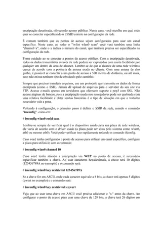 encriptação desativada, oferecendo acesso público. Nesse caso, você escolhe em qual rede
quer se conectar especificando o ESSID correto na configuração da rede.
É comum também que os pontos de acesso sejam configurados para usar um canal
específico. Neste caso, ao rodar o "iwlist wlan0 scan" você verá também uma linha
"channel=x", onde o x indica o número do canal, que também precisa ser especificado na
configuração da rede.
Tome cuidado ao se conectar a pontos de acesso público. Com a encriptação desativada,
todos os dados transmitidos através da rede podem ser capturados com muita facilidade por
qualquer um dentro da área de alcance. Lembre-se de que o alcance de uma rede wireless
cresce de acordo com a potência da antena usada no cliente. Com uma antena de alto
ganho, é possível se conectar a um ponto de acesso a 500 metros de distância, ou até mais,
caso não exista nenhum tipo de obstáculo pelo caminho.
Sempre que precisar transferir arquivos, use um protocolo que transmita os dados de forma
encriptada (como o SSH). Jamais dê upload de arquivos para o servidor do seu site via
FTP. Acesse e-mails apenas em servidores que oferecem suporte a pop3 com SSL. Não
acesse páginas de bancos, pois a encriptação usada nos navegadores pode ser quebrada com
uma relativa facilidade e obter senhas bancárias é o tipo de situação em que o trabalho
necessário vale a pena.
Voltando à configuração, o primeiro passo é definir o SSID da rede, usando o comando
"iwconfig", como em:
# iwconfig wlan0 essid casa
Lembre-se sempre de verificar qual é o dispositivo usado pela sua placa de rede wireless,
ele varia de acordo com o driver usado (a placa pode ser vista pelo sistema como wlan0,
ath0 ou mesmo eth0). Você pode verificar isso rapidamente rodando o comando ifconfig.
Caso você tenha configurado o ponto de acesso para utilizar um canal específico, configure
a placa para utilizá-lo com o comando:
# iwconfig wlan0 channel 10
Caso você tenha ativado a encriptação via WEP no ponto de acesso, é necessário
especificar também a chave. Ao usar caracteres hexadecimais, a chave terá 10 dígitos
(123456789A no exemplo) e o comando será:
# iwconfig wlan0 key restricted 123456789A
Se a chave for em ASCII, onde cada caracter equivale a 8 bits, a chave terá apenas 5 dígitos
(qwert no exemplo) e o comando será:
# iwconfig wlan0 key restricted s:qwert
Veja que ao usar uma chave em ASCII você precisa adicionar o "s:" antes da chave. Ao
configurar o ponto de acesso para usar uma chave de 128 bits, a chave terá 26 dígitos em
 