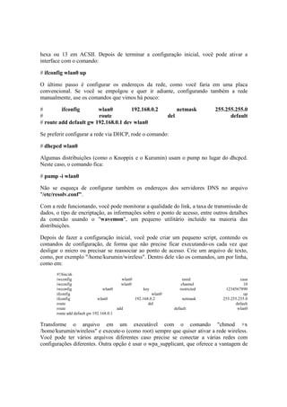 hexa ou 13 em ACSII. Depois de terminar a configuração inicial, você pode ativar a
interface com o comando:
# ifconfig wlan0 up
O último passo é configurar os endereços da rede, como você faria em uma placa
convencional. Se você se empolgou e quer ir adiante, configurando também a rede
manualmente, use os comandos que vimos há pouco:
# ifconfig wlan0 192.168.0.2 netmask 255.255.255.0
# route del default
# route add default gw 192.168.0.1 dev wlan0
Se preferir configurar a rede via DHCP, rode o comando:
# dhcpcd wlan0
Algumas distribuições (como o Knoppix e o Kurumin) usam o pump no lugar do dhcpcd.
Neste caso, o comando fica:
# pump -i wlan0
Não se esqueça de configurar também os endereços dos servidores DNS no arquivo
"/etc/resolv.conf".
Com a rede funcionando, você pode monitorar a qualidade do link, a taxa de transmissão de
dados, o tipo de encriptação, as informações sobre o ponto de acesso, entre outros detalhes
da conexão usando o "wavemon", um pequeno utilitário incluído na maioria das
distribuições.
Depois de fazer a configuração inicial, você pode criar um pequeno script, contendo os
comandos de configuração, de forma que não precise ficar executando-os cada vez que
desligar o micro ou precisar se reassociar ao ponto de acesso. Crie um arquivo de texto,
como, por exemplo "/home/kurumin/wireless". Dentro dele vão os comandos, um por linha,
como em:
#!/bin/sh
iwconfig wlan0 essid casa
iwconfig wlan0 channel 10
iwconfig wlan0 key restricted 1234567890
ifconfig wlan0 up
ifconfig wlan0 192.168.0.2 netmask 255.255.255.0
route del default
route add default wlan0
route add default gw 192.168.0.1
Transforme o arquivo em um executável com o comando "chmod +x
/home/kurumin/wireless" e execute-o (como root) sempre que quiser ativar a rede wireless.
Você pode ter vários arquivos diferentes caso precise se conectar a várias redes com
configurações diferentes. Outra opção é usar o wpa_supplicant, que oferece a vantagem de
 