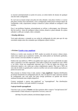 se associar automaticamente ao ponto de acesso, ao entrar dentro do alcance de qualquer
uma das redes configuradas.
Se você usar ao mesmo tempo uma placa de rede cabeada e uma placa wireless e o acesso
pela placa wireless ficar intermitente, com a configuração caindo poucos minutos depois de
configurada a rede, experimente começar a desativar a placa cabeada ao configurar a rede
wireless.
Esse é um problema freqüente, principalmente ao utilizar o ndiswrapper, mas felizmente
fácil de resolver. Antes de configurar a placa wireless, desative a placa cabeada. Se a placa
cabeada é a eth0, por exemplo, rode o comando:
# ifconfig eth0 down
Você pode adicionar o comando no seu script de configuração da rede, para que ele seja
executado sempre antes dos comandos que configuram a placa wireless.
» Próximo: Usando o wpa_supplicant
Embora as versões mais recentes do WEP, usadas nos pontos de acesso e placas atuais,
sejam mais seguras que as primeiras versões, elas ainda podem ser facilmente quebradas,
como veremos com mais detalhes no capítulo 4.
Embora não seja infalível, o WPA é um padrão mais seguro, por isso é o preferido em redes
onde a segurança é um fator importante. Nem todas as placas são compatíveis com o WPA
e, no Linux, existe um complicador adicional, que é o fato de alguns dos drivers não
oferecerem suporte a ele, ainda que a placa originalmente suporte. Para usar o WPA em
uma rede de médio ou grande porte, é preciso escolher com um certo cuidado quais placas e
pontos de acesso usar.
Para conectar os clientes Linux à rede, usamos o wpa_supplicant. Algumas distribuições
já incluem ferramentas de configuração para ele, mas vou descrever aqui o processo manual
de configuração, que você pode usar para corrigir problemas ou quando não houver
nenhuma ferramenta mais simples disponível.
Comece instalando o pacote wpa_supplicant" ou "wpasupplicant". Nas distribuições
derivadas do Debian, você pode instalá-lo via apt-get:
# apt-get install wpasupplicant
Uma dica é que, ao usar o Ubuntu você deve primeiro abrir o arquivo "/etc/apt/sources.list"
e descomentar a linha referente ao repositório Universe, como em:
deb http://br.archive.ubuntu.com/ubuntu dapper universe
 