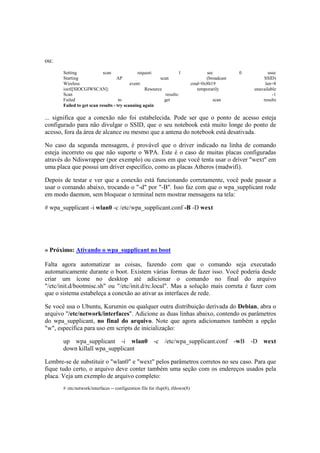 ou:
Setting scan request: 1 sec 0 usec
Starting AP scan (broadcast SSID)
Wireless event: cmd=0x8b19 len=8
ioctl[SIOCGIWSCAN]: Resource temporarily unavailable
Scan results: -1
Failed to get scan results
Failed to get scan results - try scanning again
... significa que a conexão não foi estabelecida. Pode ser que o ponto de acesso esteja
configurado para não divulgar o SSID, que o seu notebook está muito longe do ponto de
acesso, fora da área de alcance ou mesmo que a antena do notebook está desativada.
No caso da segunda mensagem, é provável que o driver indicado na linha de comando
esteja incorreto ou que não suporte o WPA. Este é o caso de muitas placas configuradas
através do Ndiswrapper (por exemplo) ou casos em que você tenta usar o driver "wext" em
uma placa que possui um driver específico, como as placas Atheros (madwifi).
Depois de testar e ver que a conexão está funcionando corretamente, você pode passar a
usar o comando abaixo, trocando o "-d" por "-B". Isso faz com que o wpa_supplicant rode
em modo daemon, sem bloquear o terminal nem mostrar mensagens na tela:
# wpa_supplicant -i wlan0 -c /etc/wpa_supplicant.conf -B -D wext
» Próximo: Ativando o wpa_supplicant no boot
Falta agora automatizar as coisas, fazendo com que o comando seja executado
automaticamente durante o boot. Existem várias formas de fazer isso. Você poderia desde
criar um ícone no desktop até adicionar o comando no final do arquivo
"/etc/init.d/bootmisc.sh" ou "/etc/init.d/rc.local". Mas a solução mais correta é fazer com
que o sistema estabeleça a conexão ao ativar as interfaces de rede.
Se você usa o Ubuntu, Kurumin ou qualquer outra distribuição derivada do Debian, abra o
arquivo "/etc/network/interfaces". Adicione as duas linhas abaixo, contendo os parâmetros
do wpa_supplicant, no final do arquivo. Note que agora adicionamos também a opção
"w", específica para uso em scripts de inicialização:
up wpa_supplicant -i wlan0 -c /etc/wpa_supplicant.conf -wB -D wext
down killall wpa_supplicant
Lembre-se de substituir o "wlan0" e "wext" pelos parâmetros corretos no seu caso. Para que
fique tudo certo, o arquivo deve conter também uma seção com os endereços usados pela
placa. Veja um exemplo de arquivo completo:
# /etc/network/interfaces -- configuration file for ifup(8), ifdown(8)
 