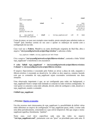 auto lo wlan0
iface lo inet loopback
iface wlan0 inet static
address 192.168.1.56
netmask 255.255.255.0
network 192.168.1.0
broadcast 192.168.1.255
gateway 192.168.1.254
up wpa_supplicant -i wlan0 -c /etc/wpa_supplicant.conf -wB -D wext
down killall wpa_supplicant
Como de praxe, ao usar esse exemplo como modelo, preste atenção para substituir todos os
"wlan0" pela interface correta no seu caso e ajustar os endereços de acordo com a
configuração da sua rede.
Caso você use o Fedora, Mandriva ou outra distribuição originária do Red Hat, abra o
arquivo "/etc/sysconfig/network-scripts/ifup-wireless" e adicione a linha:
wpa_supplicant -i wlan0 -c /etc/wpa_supplicant.conf -wB -D wext
Crie o arquivo "/etc/sysconfig/network-scripts/ifdown-wireless", contendo a linha "killall
wpa_supplicant" e transforme-o em executável:
# echo 'killall wpa_supplicant' > /etc/sysconfig/network-scripts/ifdown-wireless
# chmod +x /etc/sysconfig/network-scripts/ifdown-wireless
O arquivo ifup-wireless é executado pelo Fedora ao ativar a placa de rede, enquanto o
ifdown-wireless é executado ao desativá-la. Ao editar os dois arquivos, estamos fazendo
com que os comandos do wpa_supplicant sejam executados corretamente nas duas
situações.
Uma observação importante é que, ao ser configurado para rodar em background, o
wpa_supplicant ficará o tempo todo tentando se conectar às redes wireless configuradas. Se
você quiser se conectar a uma rede cabeada, deverá, além de configurar a rede, desativar o
wpa_supplicant, usando o comando:
# killall wpa_supplicant
» Próximo: Opções avançadas
Um dos recursos mais interessantes do wpa_supplicant é a possibilidade de definir várias
redes diferentes no arquivo de configuração. O wpa_supplicant passa, então, a testar cada
uma delas periodicamente, conectando-se a que estiver disponível. Daí que surgiu o nome:
supplicant significa, literalmente, "pedinte".
Neste caso, você deve especificar cada uma das redes no arquivo
"/etc/wpa_supplicant.conf", juntamente com um "peso" ou prioridade para cada uma. O
 