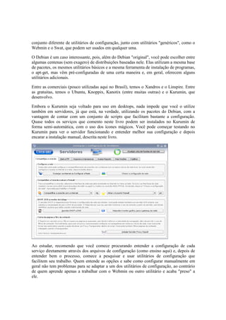 conjunto diferente de utilitários de configuração, junto com utilitários "genéricos", como o
Webmin e o Swat, que podem ser usados em qualquer uma.
O Debian é um caso interessante, pois, além do Debian "original", você pode escolher entre
algumas centenas (sem exagero) de distribuições baseadas nele. Elas utilizam a mesma base
de pacotes, os mesmos utilitários básicos e a mesma ferramenta de instalação de programas,
o apt-get, mas vêm pré-configuradas de uma certa maneira e, em geral, oferecem alguns
utilitários adicionais.
Entre as comerciais (pouco utilizadas aqui no Brasil), temos o Xandros e o Linspire. Entre
as gratuitas, temos o Ubuntu, Knoppix, Kanotix (entre muitas outras) e o Kurumin, que
desenvolvo.
Embora o Kurumin seja voltado para uso em desktops, nada impede que você o utilize
também em servidores, já que está, na verdade, utilizando os pacotes do Debian, com a
vantagem de contar com um conjunto de scripts que facilitam bastante a configuração.
Quase todos os serviços que comento neste livro podem ser instalados no Kurumin de
forma semi-automática, com o uso dos ícones mágicos. Você pode começar testando no
Kurumin para ver o servidor funcionando e entender melhor sua configuração e depois
encarar a instalação manual, descrita neste livro.
Ao estudar, recomendo que você comece procurando entender a configuração de cada
serviço diretamente através dos arquivos de configuração (como ensino aqui) e, depois de
entender bem o processo, comece a pesquisar e usar utilitários de configuração que
facilitem seu trabalho. Quem entende as opções e sabe como configurar manualmente em
geral não tem problemas para se adaptar a um dos utilitários de configuração, ao contrário
de quem aprende apenas a trabalhar com o Webmin ou outro utilitário e acaba "preso" a
ele.
 