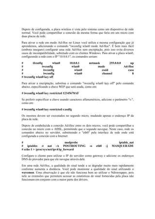 Depois de configurada, a placa wireless é vista pelo sistema como um dispositivo de rede
normal. Você pode compartilhar a conexão da mesma forma que faria em um micro com
duas placas de rede.
Para ativar a rede em modo Ad-Hoc no Linux você utiliza a mesma configuração que já
aprendemos, adicionando o comando "iwconfig wlan0 mode Ad-Hoc". É bem mais fácil
(embora inseguro) configurar uma rede Ad-Hoc sem encriptação, pois isso evita diversos
casos de incompatibilidade, sobretudo com os clientes Windows. Para ativar a placa wlan0,
configurando a rede com o IP "10.0.0.1", os comandos seriam:
# ifconfig wlan0 10.0.0.1 netmask 255.0.0.0 up
# iwconfig wlan0 mode Ad-Hoc
# iwconfig wlan0 essid casa
# iwconfig wlan0 channel 8
# iwconfig wlan0 key off
Para ativar a encriptação, substitua o comando "iwconfig wlan0 key off" pelo comando
abaixo, especificando a chave WEP que será usada, como em:
# iwconfig wlan0 key restricted 12345678AF
Se preferir especificar a chave usando caracteres alfanuméricos, adicione o parâmetro "s:",
como em:
# iwconfig wlan0 key restricted s:asdfg
Os mesmos devem ser executados no segundo micro, mudando apenas o endereço IP da
placa de rede.
Depois de estabelecida a conexão Ad-Hoc entre os dois micros, você pode compartilhar a
conexão no micro com o ADSL, permitindo que o segundo navegue. Neste caso, rode os
comandos abaixo no servidor, substituindo o "eth0" pela interface de rede onde está
configurada a conexão com a Internet:
# modprobe iptable_nat
# iptables -t nat -A POSTROUTING -o eth0 -j MASQUERADE
# echo 1 > /proc/sys/net/ipv4/ip_forward
Configure o cliente para utilizar o IP do servidor como gateway e adicione os endereços
DNS do provedor para que ele navegue através dele.
Em uma rede Ad-Hoc, a qualidade do sinal tende a se degradar muito mais rapidamente
conforme aumenta a distância. Você pode monitorar a qualidade do sinal utilizando o
wavemon. Uma observação é que ele não funciona bem ao utilizar o Ndiswrapper, pois
nele as extensões que permitem acessar as estatísticas de sinal fornecidas pela placa não
funcionam em conjunto com a maior parte dos drivers.
 
