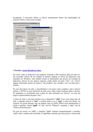 encriptação, é necessário definir as chaves manualmente dentro das propriedades da
conexão Ad-hoc, como neste exemplo:
» Próximo: Acesso discado no Linux
No Linux, todos os dispositivos da máquina, incluindo o HD, memória, placa de rede, etc.
são acessados através de um módulo de Kernel, análogo ao driver de dispositivo que
usaríamos no Windows. Este módulo recebe as informações que devem ser enviadas ao
dispositivo através de um arquivo especial, criado dentro da pasta "/dev". Ao "salvar"
alguma informação dentro do arquivo "/dev/modem", por exemplo, ela é enviada para o
modem.
No caso das placas de rede, o procedimento é um pouco mais complexo, pois é preciso
utilizar o TCP/IP ou outro protocolo de rede, mas a idéia central continua sendo a mesma.
Os programas se comunicam com a placa de rede utilizando um "device", ou seja, um
arquivo especial dentro da pasta "/dev".
A placa de rede é vista pelo sistema com o dispositivo "eth0". Caso você tenha mais de
uma, a segunda torna-se a "eth1", a terceira passa a ser a "eth2" e assim por diante. Ao
conectar via acesso discado, seja via modem, seja via ADSL PPPoE (com autenticação), é
criada a interface virtual "ppp0". O "eth" vem de "Ethernet", enquanto o "ppp" vem de
"Point to Point Protocol".
No caso do acesso via ADSL, a interface "ppp0" substitui temporariamente a interface
"eth0" onde o modem está conectado. É importante entender que neste ponto o sistema não
 
