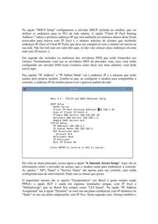 Na opção "DHCP Setup" configuramos o servidor DHCP incluído no modem, que vai
atribuir os endereços para os PCs da rede interna. A opção "Client IP Pool Starting
Address=" indica o primeiro endereço IP que será atribuído (os números abaixo deste ficam
reservados para micros com IP fixo) e o número máximo de clientes que receberão
endereços IP (Size of Client IP Pool), que deve ser compatível com o número de micros na
sua rede. Não faz mal usar um valor alto aqui, só não vale colocar cinco endereços em uma
rede com 20 micros ;).
Em seguida são incluídos os endereços dos servidores DNS que serão fornecidos aos
clientes. Normalmente você usa os servidores DNS do provedor, mas, caso você tenha
configurado um servidor DNS local (veremos como fazer isso mais adiante), você pode
usá-lo aqui.
Nas opções "IP Address" e "IP Subnet Mask" vai o endereço IP e a máscara que serão
usados pelo próprio modem. Lembre-se que, ao configurar o modem para compartilhar a
conexão, o endereço IP do modem passa a ser o gateway padrão da rede.
De volta ao menu principal, acesse agora a opção "4. Internet Access Setup". Aqui vão as
informações sobre o provedor de acesso, que o modem usará para estabelecer a conexão.
As opções " ISP's Name" e "Service Name" são apenas para seu controle, caso tenha
configurada mais de uma conexão. Pode usar os nomes que quiser.
O importante mesmo são as opções "Encapsulation" (no Brasil é quase sempre usado
PPPoE; a opção RCF é usada em algumas instalações antigas, com IP fixo) e
"Multiplexing", que no Brasil fica sempre como "LLC-based". Na opção "IP Address
Assignment" use a opção "Dynamic" se você usa um plano residencial, com IP dinâmico ou
"Static" se usa um plano empresarial, com IP fixo. Neste segundo caso, forneça também o
 