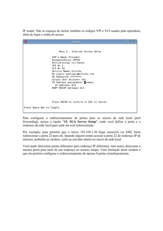 IP usado. Não se esqueça de incluir também os códigos VPI e VCI usados pela operadora,
além do login e senha de acesso.
Para configurar o redirecionamento de portas para os micros da rede local (port
forwarding), acesse a opção "15. SUA Server Setup", onde você define a porta e o
endereço da rede local para onde ela será redirecionada.
Por exemplo, para permitir que o micro 192.168.1.30 fique acessível via SSH, basta
redirecionar a porta 22 para ele. Quando alguém tentar acessar a porta 22 do endereço IP de
internet, atribuído ao modem, cairá no servidor aberto no micro da rede local.
Você pode direcionar portas diferentes para endereço IP diferentes, mas nunca direcionar a
mesma porta para mais de um endereço ao mesmo tempo. Uma limitação deste modem é
que ele permite configurar o redirecionamento de apenas 8 portas simultaneamente.
 