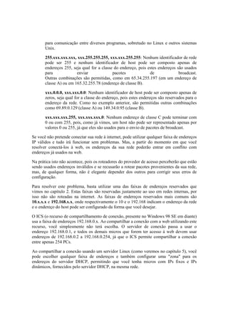 para comunicação entre diversos programas, sobretudo no Linux e outros sistemas
Unix.
255.xxx.xxx.xxx, xxx.255.255.255, xxx.xxx.255.255: Nenhum identificador de rede
pode ser 255 e nenhum identificador de host pode ser composto apenas de
endereços 255, seja qual for a classe do endereço, pois estes endereços são usados
para enviar pacotes de broadcast.
Outras combinações são permitidas, como em 65.34.255.197 (em um endereço de
classe A) ou em 165.32.255.78 (endereço de classe B).
xxx.0.0.0, xxx.xxx.0.0: Nenhum identificador de host pode ser composto apenas de
zeros, seja qual for a classe do endereço, pois estes endereços são reservados para o
endereço da rede. Como no exemplo anterior, são permitidas outras combinações
como 69.89.0.129 (classe A) ou 149.34.0.95 (classe B).
xxx.xxx.xxx.255, xxx.xxx.xxx.0: Nenhum endereço de classe C pode terminar com
0 ou com 255, pois, como já vimos, um host não pode ser representado apenas por
valores 0 ou 255, já que eles são usados para o envio de pacotes de broadcast.
Se você não pretende conectar sua rede à internet, pode utilizar qualquer faixa de endereços
IP válidos e tudo irá funcionar sem problemas. Mas, a partir do momento em que você
resolver conectá-los à web, os endereços da sua rede poderão entrar em conflito com
endereços já usados na web.
Na prática isto não acontece, pois os roteadores do provedor de acesso perceberão que estão
sendo usados endereços inválidos e se recusarão a rotear pacotes provenientes da sua rede,
mas, de qualquer forma, não é elegante depender dos outros para corrigir seus erros de
configuração.
Para resolver este problema, basta utilizar uma das faixas de endereços reservados que
vimos no capítulo 2. Estas faixas são reservadas justamente ao uso em redes internas, por
isso não são roteadas na internet. As faixas de endereços reservados mais comuns são
10.x.x.x e 192.168.x.x, onde respectivamente o 10 e o 192.168 indicam o endereço da rede
e o endereço do host pode ser configurado da forma que você desejar.
O ICS (o recurso de compartilhamento de conexão, presente no Windows 98 SE em diante)
usa a faixa de endereços 192.168.0.x. Ao compartilhar a conexão com a web utilizando este
recurso, você simplesmente não terá escolha. O servidor de conexão passa a usar o
endereço 192.168.0.1, e todos os demais micros que forem ter acesso à web devem usar
endereços de 192.168.0.2 a 192.168.0.254, já que o ICS permite compartilhar a conexão
entre apenas 254 PCs.
Ao compartilhar a conexão usando um servidor Linux (como veremos no capítulo 5), você
pode escolher qualquer faixa de endereços e também configurar uma "zona" para os
endereços do servidor DHCP, permitindo que você tenha micros com IPs fixos e IPs
dinâmicos, fornecidos pelo servidor DHCP, na mesma rede.
 