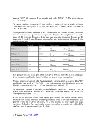 decimal "206". O endereço IP da estação será então 203.107.171.206, com máscara
255.255.255.240.
Se tivesse escolhido o endereço 10 para a rede e o endereço 8 para a estação, teríamos
"10101000" que corresponde ao decimal 168. Neste caso, o endereço IP da estação seria
203.107.171.168.
Neste primeiro exemplo dividimos a faixa de endereços em 14 redes distintas, cada uma
com 14 endereços. Isso permitiria que o provedor de acesso do exemplo fornecesse links
para até 14 empresas diferentes, desde que cada uma não precisasse de mais de 14
endereços. É possível criar diferentes combinações, reservando números diferentes de bits
para a rede e o host:
Máscara Bits da rede Bits do host Número de redes Número de hosts
255.255.255.240 1111 0000 14 endereços
(de 1 a 14)
14 endereços
(de 1 a 14)
255.255.255.192 11 000000 2 endereços
(2 e 3)
62 endereços
(de 1 a 62)
255.255.255.224 111 00000 6 endereços
(de 1 a 6)
30 endereços
(de 1 a 30)
255.255.255.248 11111 000 30 endereços
(de 1 a 30)
6 endereços
(de 1 a 6)
255.255.255.252 111111 00 62 endereços
(de 1 a 62)
2 endereços
(de 2 e 3)
Em qualquer um dos casos, para obter o endereço IP basta converter os dois endereços
(rede e estação) para binário, "juntar" os bits e converter o octeto para decimal.
Usando uma máscara de sub-rede 192, por exemplo, e estabelecendo o endereço 2 (ou "10"
em binário) para a rede e 47 (ou "101111" em binário) para o host, juntaríamos ambos os
binários obtendo o octeto "10101111" que corresponde ao decimal "175".
Se usássemos a máscara de sub-rede 248, estabelecendo o endereço 17 (binário "10001")
para a rede e o endereço 5 (binário "101") para o host, obteríamos o octeto "10001101" que
corresponde ao decimal "141".
Claro que as instruções acima valem apenas para quando você quiser conectar vários
micros à web, usando uma faixa de endereços válidos, como no caso de uma empresa que
precisa colocar no ar vários servidores, ou de uma empresa de hospedagem que aluga
servidores dedicados. Caso você queira apenas compartilhar a conexão entre vários PCs,
você precisará de apenas um endereço IP válido.
» Próximo: Portas TCP e UDP
 