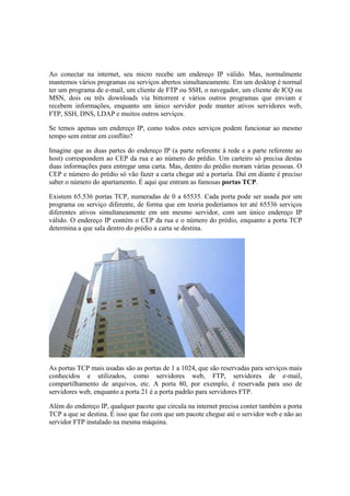 Ao conectar na internet, seu micro recebe um endereço IP válido. Mas, normalmente
mantemos vários programas ou serviços abertos simultaneamente. Em um desktop é normal
ter um programa de e-mail, um cliente de FTP ou SSH, o navegador, um cliente de ICQ ou
MSN, dois ou três downloads via bittorrent e vários outros programas que enviam e
recebem informações, enquanto um único servidor pode manter ativos servidores web,
FTP, SSH, DNS, LDAP e muitos outros serviços.
Se temos apenas um endereço IP, como todos estes serviços podem funcionar ao mesmo
tempo sem entrar em conflito?
Imagine que as duas partes do endereço IP (a parte referente à rede e a parte referente ao
host) correspondem ao CEP da rua e ao número do prédio. Um carteiro só precisa destas
duas informações para entregar uma carta. Mas, dentro do prédio moram várias pessoas. O
CEP e número do prédio só vão fazer a carta chegar até a portaria. Daí em diante é preciso
saber o número do apartamento. É aqui que entram as famosas portas TCP.
Existem 65.536 portas TCP, numeradas de 0 a 65535. Cada porta pode ser usada por um
programa ou serviço diferente, de forma que em teoria poderíamos ter até 65536 serviços
diferentes ativos simultaneamente em um mesmo servidor, com um único endereço IP
válido. O endereço IP contém o CEP da rua e o número do prédio, enquanto a porta TCP
determina a que sala dentro do prédio a carta se destina.
As portas TCP mais usadas são as portas de 1 a 1024, que são reservadas para serviços mais
conhecidos e utilizados, como servidores web, FTP, servidores de e-mail,
compartilhamento de arquivos, etc. A porta 80, por exemplo, é reservada para uso de
servidores web, enquanto a porta 21 é a porta padrão para servidores FTP.
Além do endereço IP, qualquer pacote que circula na internet precisa conter também a porta
TCP a que se destina. É isso que faz com que um pacote chegue até o servidor web e não ao
servidor FTP instalado na mesma máquina.
 