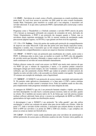 110: POP3 – Servidores de e-mail, como o Postfix, armazenam os e-mails recebidos numa
pasta local. Se você tiver acesso ao servidor via SSH, pode ler estes e-mails localmente,
usando Mutt. Entretanto, para transferir os e-mails par a sua máquina, é necessário um
servidor adicional. É aí que entra o protocolo POP3, representado pelo courier-pop e outros
servidores.
Programas como o Thunderbird e o Outlook contatam o servidor POP3 através da porta
110 e baixam as mensagens utilizando um conjunto de comandos de texto, derivados do
Telnet. Originalmente, o POP3 é um protocolo tão inseguro quanto o Telnet, mas os
servidores atuais suportam encriptação via SSL (o mesmo sistema de encriptação usado
para acessar páginas seguras, via HTTPs), o que garante um bom nível de segurança.
137, 138 e 139: Netbios – Estas três portas são usadas pelo protocolo de compartilhamento
de arquivos em redes Microsoft. Cada uma das portas tem uma função específica (nome,
datagrama e sessão), mas é necessário que as três estejam abertas no firewall para que a
visualização dos compartilhamentos e acesso aos arquivos funcione corretamente.
143: IMAP – O IMAP é mais um protocolo para recebimento de e-mails, assim como o
POP3. A diferença entre os dois é que, ao receber os e-mails via POP3, eles são apagados
do servidor assim que baixados, liberando o espaço usado na caixa postal. No IMAP, os e-
mails continuam no servidor até serem deletados manualmente.
Embora oferecer contas de e-mail com acesso via IMAP seja muito mais oneroso do que
via POP3 (já que o número de requisições é maior, e os usuários podem conservar
mensagens antigas por muito tempo), ele vem "roubando a cena" com a popularização dos
webmails, que são justamente clientes IMAP, que rodam no próprio servidor (através do
Apache ou outro servidor web), e são acessados no cliente usando o navegador. No capítulo
10 veremos um exemplo de instalação, com o Squirrelmail.
177: XDMCP – O XDMCP é um protocolo de acesso remoto, suportado nativamente pelo
X. Ele permite rodar aplicativos remotamente e é a base para o LTSP e outros sistemas
onde é usado um servidor central e terminais leves. Pode ser também usado no dia-a-dia,
para simplesmente rodar programas instalados em outra máquina da rede.
A vantagem do XDMCP é que ele é um protocolo bastante simples e rápido, que oferece
um bom desempenho via rede local e consome poucos recursos, tanto no servidor, quanto
no cliente. Ele é também um recurso nativo do X, de forma que você não precisa instalar
nenhum software adicional, basta ativar o recurso na configuração do KDM ou GDM (os
gerenciadores de login usados nas distribuições atuais).
A desvantagem é que o XDMCP é um protocolo "da velha guarda", que não utiliza
encriptação, e utiliza um conjunto de portas altas para enviar dados aos clientes. Além da
porta 177, onde o servidor recebe conexões, é necessário que estejam abertas as portas de
6010 à 6099 (no servidor) e as portas de 5000 a 5200 nos clientes, o que complica um
pouco as coisas ao manter um firewall ativo.
389: LDAP – O LDAP é muito usado atualmente para criar servidores de autenticação e
definir permissões de acesso para os diferentes usuários da rede. Existem vários padrões de
 