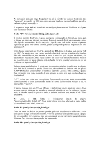 No meu caso, consegui pings de apenas 8 ms até o servidor do Guia do Hardware, pois
"trapaceei", acessando via SSH um outro servidor ligado ao mesmo backbone que ele e
rodando o ping a partir dele :).
A resposta a pings pode ser desativada na configuração do sistema. No Linux, você pode
usar o comando abaixo:
# echo "1" > /proc/sys/net/ipv4/icmp_echo_ignore_all
É possível também desativar a resposta a pings na configuração do firewall, de forma que,
o fato de um micro da internet, ou mesmo dentro da sua rede local não responder a pings
não significa muita coisa. Se ele responder, significa que está online; se não responder,
significa que pode estar online também, porém configurado para não responder aos seus
chamados :P.
Outra função importante do ICMP é o controle do TTL (time to live) de cada pacote TCP
ou UDP. Os pacotes tem vida curta e sua única função é carregar os dados até o destino.
Eles são transmitidos de um roteador a outro e, uma vez que chegam ao destino, são
desmontados e destruídos. Mas, o que acontece em casos onde não existe uma rota possível
até o destino, seja por que a máquina está desligada, por erro no endereçamento, ou por um
problema em algum dos links?
Existem duas possibilidades. A primeira é um roteador próximo perceber que a máquina
está fora do ar e destruir o pacote. Neste caso, ele responde ao emissor com um pacote
ICMP "Destination Unreachable", avisando do ocorrido. Caso isso não aconteça, o pacote
fica circulando pela rede, passando de um roteador a outro, sem que consiga chegar ao
destino final.
O TTL existe para evitar que estes pacotes fiquem em loop eterno, sendo retransmitidos
indefinidamente e assim consumindo banda de forma desnecessária. Graças a ele, os
pacotes têm "vida útil".
O pacote é criado com um TTL de 64 hops (o default nas versões atuais do Linux). Cada
vez que o pacote passa por um roteador, o número é reduzido em um. Se o número chegar a
zero, o roteador destrói o pacote e avisa o emissor enviando um pacote ICMP "Time
Exceeded".
No Linux, o TTL padrão é configurável através do arquivo
"/proc/sys/net/ipv4/ip_default_ttl". Você pode brincar com isso alterando o valor padrão
por um número mais baixo, como em:
# echo 8 > /proc/sys/net/ipv4/ip_default_ttl
Com um valor tão baixo, os pacotes gerados pela sua máquina terão vida curta, e não
conseguirão atingir hosts muito distantes. Você vai continuar conseguindo acessar a página
do seu provedor, por exemplo, mas não conseguirá acessar servidores geograficamente
distantes. Para retornar o valor padrão, use o comando:
# echo 64 > /proc/sys/net/ipv4/ip_default_ttl
 