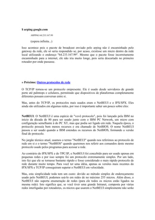 $ arping google.com
ARPING 64.233.167.99
(espera infinita...)
Isso acontece pois o pacote de broadcast enviado pelo arping não é encaminhado pelo
gateway da rede, ele só seria respondido se, por acaso, existisse um micro dentro da rede
local utilizando o endereço "64.233.167.99". Mesmo que o pacote fosse incorretamente
encaminhado para a internet, ele não iria muito longe, pois seria descartado no primeiro
roteador por onde passasse.
» Próximo: Outros protocolos de rede
O TCP/IP tornou-se um protocolo onipresente. Ele é usado desde servidores de grande
porte até palmtops e celulares, permitindo que dispositivos de plataformas completamente
diferentes possam conversar entre si.
Mas, antes do TCP/IP, os protocolos mais usados eram o NetBEUI e o IPX/SPX. Eles
ainda são utilizados em algumas redes, por isso é importante saber um pouco sobre eles:
NetBEUI: O NetBEUI é uma espécie de "vovô protocolo", pois foi lançado pela IBM no
início da década de 80 para ser usado junto com o IBM PC Network, um micro com
configuração semelhante à do PC XT, mas que podia ser ligado em rede. Naquela época, o
protocolo possuía bem menos recursos e era chamado de NetBIOS. O nome NetBEUI
passou a ser usado quando a IBM estendeu os recursos do NetBIOS, formando a versão
final do protocolo.
No jargão técnico atual, usamos o termo "NetBEUI" quando nos referimos ao protocolo de
rede em si e o termo "NetBIOS" quando queremos nos referir aos comandos deste mesmo
protocolo usado pelos programas para acessar a rede.
Ao contrário do IPX/SPX e do TPC/IP, o NetBEUI foi concebido para ser usado apenas em
pequenas redes e por isso sempre foi um protocolo extremamente simples. Por um lado,
isto fez que ele se tornasse bastante rápido e fosse considerado o mais rápido protocolo de
rede durante muito tempo. Para você ter uma idéia, apenas as versões mais recentes do
IPX/SPX e TCP/IP conseguiram superar o NetBEUI em velocidade.
Mas, esta simplicidade toda tem um custo: devido ao método simples de endereçamento
usado pelo NetBEUI, podemos usá-lo em redes de no máximo 255 micros. Além disso, o
NetBEUI não suporta enumeração de redes (para ele todos os micros estão ligados na
mesma rede). Isto significa que, se você tiver uma grande Intranet, composta por várias
redes interligadas por roteadores, os micros que usarem o NetBEUI simplesmente não serão
 