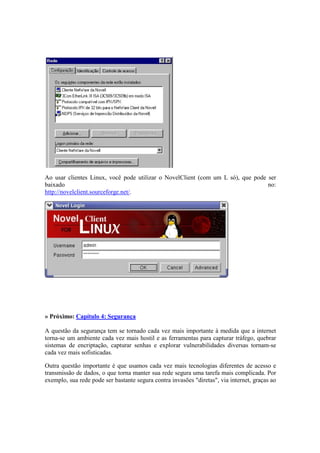 Ao usar clientes Linux, você pode utilizar o NovelClient (com um L só), que pode ser
baixado no:
http://novelclient.sourceforge.net/.
» Próximo: Capítulo 4: Segurança
A questão da segurança tem se tornado cada vez mais importante à medida que a internet
torna-se um ambiente cada vez mais hostil e as ferramentas para capturar tráfego, quebrar
sistemas de encriptação, capturar senhas e explorar vulnerabilidades diversas tornam-se
cada vez mais sofisticadas.
Outra questão importante é que usamos cada vez mais tecnologias diferentes de acesso e
transmissão de dados, o que torna manter sua rede segura uma tarefa mais complicada. Por
exemplo, sua rede pode ser bastante segura contra invasões "diretas", via internet, graças ao
 