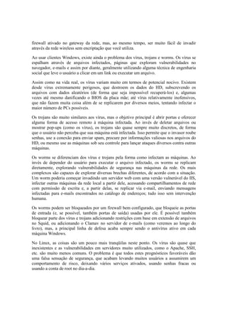 firewall ativado no gateway da rede, mas, ao mesmo tempo, ser muito fácil de invadir
através da rede wireless sem encriptação que você utiliza.
Ao usar clientes Windows, existe ainda o problema dos vírus, trojans e worms. Os vírus se
espalham através de arquivos infectados, páginas que exploram vulnerabilidades no
navegador, e-mails e assim por diante, geralmente utilizando alguma técnica de engenharia
social que leve o usuário a clicar em um link ou executar um arquivo.
Assim como na vida real, os vírus variam muito em termos de potencial nocivo. Existem
desde vírus extremamente perigosos, que destroem os dados do HD, subscrevendo os
arquivos com dados aleatórios (de forma que seja impossível recuperá-los) e, algumas
vezes até mesmo danificando o BIOS da placa mãe; até vírus relativamente inofensivos,
que não fazem muita coisa além de se replicarem por diversos meios, tentando infectar o
maior número de PCs possíveis.
Os trojans são muito similares aos vírus, mas o objetivo principal é abrir portas e oferecer
alguma forma de acesso remoto à máquina infectada. Ao invés de deletar arquivos ou
mostrar pop-ups (como os vírus), os trojans são quase sempre muito discretos, de forma
que o usuário não perceba que sua máquina está infectada. Isso permite que o invasor roube
senhas, use a conexão para enviar spam, procure por informações valiosas nos arquivos do
HD, ou mesmo use as máquinas sob seu controle para lançar ataques diversos contra outras
máquinas.
Os worms se diferenciam dos vírus e trojans pela forma como infectam as máquinas. Ao
invés de depender do usuário para executar o arquivo infectado, os worms se replicam
diretamente, explorando vulnerabilidades de segurança nas máquinas da rede. Os mais
complexos são capazes de explorar diversas brechas diferentes, de acordo com a situação.
Um worm poderia começar invadindo um servidor web com uma versão vulnerável do IIS,
infectar outras máquinas da rede local a partir dele, acessando compartilhamentos de rede
com permissão de escrita e, a partir delas, se replicar via e-mail, enviando mensagens
infectadas para e-mails encontrados no catálogo de endereços; tudo isso sem intervenção
humana.
Os worms podem ser bloqueados por um firewall bem configurado, que bloqueie as portas
de entrada (e, se possível, também portas de saída) usadas por ele. É possível também
bloquear parte dos vírus e trojans adicionando restrições com base em extensão de arquivos
no Squid, ou adicionando o Clamav no servidor de e-mails (como veremos ao longo do
livro), mas, a principal linha de defesa acaba sempre sendo o antivírus ativo em cada
máquina Windows.
No Linux, as coisas são um pouco mais tranqüilas neste ponto. Os vírus são quase que
inexistentes e as vulnerabilidades em servidores muito utilizados, como o Apache, SSH,
etc. são muito menos comuns. O problema é que todos estes prognósticos favoráveis dão
uma falsa sensação de segurança, que acabam levando muitos usuários a assumirem um
comportamento de risco, deixando vários serviços ativados, usando senhas fracas ou
usando a conta de root no dia-a-dia.
 