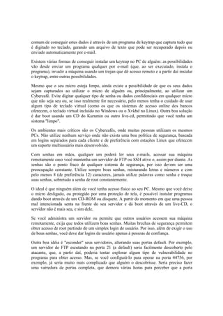 comum de conseguir estes dados é através de um programa de keytrap que captura tudo que
é digitado no teclado, gerando um arquivo de texto que pode ser recuperado depois ou
enviado automaticamente por e-mail.
Existem várias formas de conseguir instalar um keytrap no PC de alguém: as possibilidades
vão desde enviar um programa qualquer por e-mail (que, ao ser executado, instala o
programa), invadir a máquina usando um trojan que dê acesso remoto e a partir daí instalar
o keytrap, entre outras possibilidades.
Mesmo que o seu micro esteja limpo, ainda existe a possibilidade de que os seus dados
sejam capturados ao utilizar o micro de alguém ou, principalmente, ao utilizar um
Cybercafé. Evite digitar qualquer tipo de senha ou dados confidenciais em qualquer micro
que não seja seu ou, se isso realmente for necessário, pelo menos tenha o cuidado de usar
algum tipo de teclado virtual (como os que os sistemas de acesso online dos bancos
oferecem, o teclado virtual incluído no Windows ou o Xvkbd no Linux). Outra boa solução
é dar boot usando um CD do Kurumin ou outro live-cd, permitindo que você tenha um
sistema "limpo".
Os ambientes mais críticos são os Cybercafés, onde muitas pessoas utilizam os mesmos
PCs. Não utilize nenhum serviço onde não exista uma boa política de segurança, baseada
em logins separados para cada cliente e de preferência com estações Linux que oferecem
um suporte multiusuário mais desenvolvido.
Com senhas em mãos, qualquer um poderá ler seus e-mails, acessar sua máquina
remotamente caso você mantenha um servidor de FTP ou SSH ativo e, assim por diante. As
senhas são o ponto fraco de qualquer sistema de segurança, por isso devem ser uma
preocupação constante. Utilize sempre boas senhas, misturando letras e números e com
pelo menos 8 (de preferência 12) caracteres, jamais utilize palavras como senha e troque
suas senhas, sobretudo a senha de root constantemente.
O ideal é que ninguém além de você tenha acesso físico ao seu PC. Mesmo que você deixe
o micro desligado, ou protegido por uma proteção de tela, é possível instalar programas
dando boot através de um CD-ROM ou disquete. A partir do momento em que uma pessoa
mal intencionada senta na frente do seu servidor e dá boot através de um live-CD, o
servidor não é mais seu, e sim dele.
Se você administra um servidor ou permite que outros usuários acessem sua máquina
remotamente, exija que todos utilizem boas senhas. Muitas brechas de segurança permitem
obter acesso de root partindo de um simples login de usuário. Por isso, além de exigir o uso
de boas senhas, você deve dar logins de usuário apenas à pessoas de confiança.
Outra boa idéia é "esconder" seus servidores, alterando suas portas default. Por exemplo,
um servidor de FTP escutando na porta 21 (a default) seria facilmente descoberto pelo
atacante, que, a partir daí, poderia tentar explorar algum tipo de vulnerabilidade no
programa para obter acesso. Mas, se você configurá-lo para operar na porta 44756, por
exemplo, já seria muito mais complicado que alguém o descobrisse. Seria preciso fazer
uma varredura de portas completa, que demora várias horas para perceber que a porta
 
