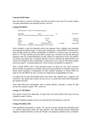 # apt-get install nmap
Para usar todos os recursos do Nmap, você deve executá-lo como root. O uso mais simples
é escanear diretamente uma máquina da rede, como em:
# nmap 192.168.0.3
Starting nmap 3.81 ( http://www.insecure.org/nmap/ )
Interesting ports on 192.168.0.3:
(The 1661 ports scanned but not shown below are in state: closed)
PORT STATE SERVICE
68/tcp open dhcpclient
631/tcp open ipp
MAC Address: 00:0F:B0:55:EE:16 (Compal Electronics)
Nmap finished: 1 IP address (1 host up) scanned in 0.339 seconds
Neste exemplo, o teste foi disparado contra uma máquina Linux, rodando uma instalação
personalizada do Debian Sarge. As duas portas abertas são o cliente DHCP (é normal que a
porta 68 fique aberta em clientes configurados via DHCP) e o servidor Cups, que escuta na
porta 631. O Cups mantém esta porta aberta sempre que é ativado (você precisa dele para
imprimir, tanto em compartilhamentos da rede, quanto em impressoras locais). Por padrão,
ele permite que apenas que o localhost imprima e acesse a interface de administração, mas
é possível configurá-lo para compartilhar as impressoras com a rede de forma bem simples
através do arquivo "/etc/cups/cupsd.conf", como veremos em detalhes no capítulo 6.
Nem o cliente DHCP, nem o Cups permitem acesso via shell, por isso, salvo eventuais
graves brechas de segurança, os ataques mais graves que poderiam ser lançados neste caso
seriam tentar modificar a configuração de rede, tentando responder ao cliente DHCP no
lugar do servidor DHCP da rede, ou tentar usar impressoras compartilhadas no Cups.
O simples fato de uma determinada porta estar aberta, não significa que a máquina está
vulnerável, mas apenas que existem serviços ativos e as portas não estão sendo bloqueadas
por nenhum firewall.
Você pode obter mais informações sobre as portas abertas, incluindo a versão de cada
serviço ativo usando a opção "-sV", como em:
# nmap -sV 192.168.0.3
Esta opção é muito mais demorada, no lugar dela você pode preferir fazer logo um scan
completo usando o Nessus.
É possível também escanear de uma vez toda uma faixa de endereços, como em:
# nmap 192.168.0.1-254
Outro parâmetro interessante é a opção "-O", que faz com que o Nmap tente identificar qual
é o sistema operacional usado em cada máquina. Esta identificação permite diferenciar
máquinas rodando diferentes versões do Windows de máquinas rodando Linux ou MacOS,
 