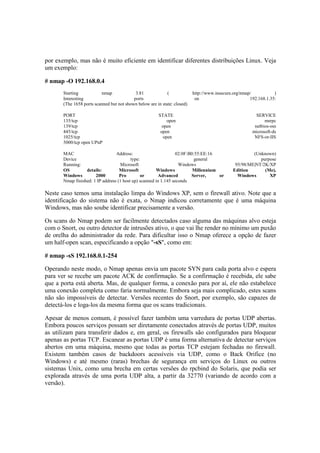 por exemplo, mas não é muito eficiente em identificar diferentes distribuições Linux. Veja
um exemplo:
# nmap -O 192.168.0.4
Starting nmap 3.81 ( http://www.insecure.org/nmap/ )
Interesting ports on 192.168.1.35:
(The 1658 ports scanned but not shown below are in state: closed)
PORT STATE SERVICE
135/tcp open msrpc
139/tcp open netbios-ssn
445/tcp open microsoft-ds
1025/tcp open NFS-or-IIS
5000/tcp open UPnP
MAC Address: 02:0F:B0:55:EE:16 (Unknown)
Device type: general purpose
Running: Microsoft Windows 95/98/ME|NT/2K/XP
OS details: Microsoft Windows Millennium Edition (Me),
Windows 2000 Pro or Advanced Server, or Windows XP
Nmap finished: 1 IP address (1 host up) scanned in 1.145 seconds
Neste caso temos uma instalação limpa do Windows XP, sem o firewall ativo. Note que a
identificação do sistema não é exata, o Nmap indicou corretamente que é uma máquina
Windows, mas não soube identificar precisamente a versão.
Os scans do Nmap podem ser facilmente detectados caso alguma das máquinas alvo esteja
com o Snort, ou outro detector de intrusões ativo, o que vai lhe render no mínimo um puxão
de orelha do administrador da rede. Para dificultar isso o Nmap oferece a opção de fazer
um half-open scan, especificando a opção "-sS", como em:
# nmap -sS 192.168.0.1-254
Operando neste modo, o Nmap apenas envia um pacote SYN para cada porta alvo e espera
para ver se recebe um pacote ACK de confirmação. Se a confirmação é recebida, ele sabe
que a porta está aberta. Mas, de qualquer forma, a conexão para por aí, ele não estabelece
uma conexão completa como faria normalmente. Embora seja mais complicado, estes scans
não são impossíveis de detectar. Versões recentes do Snort, por exemplo, são capazes de
detectá-los e loga-los da mesma forma que os scans tradicionais.
Apesar de menos comum, é possível fazer também uma varredura de portas UDP abertas.
Embora poucos serviços possam ser diretamente conectados através de portas UDP, muitos
as utilizam para transferir dados e, em geral, os firewalls são configurados para bloquear
apenas as portas TCP. Escanear as portas UDP é uma forma alternativa de detectar serviços
abertos em uma máquina, mesmo que todas as portas TCP estejam fechadas no firewall.
Existem também casos de backdoors acessíveis via UDP, como o Back Orifice (no
Windows) e até mesmo (raras) brechas de segurança em serviços do Linux ou outros
sistemas Unix, como uma brecha em certas versões do rpcbind do Solaris, que podia ser
explorada através de uma porta UDP alta, a partir da 32770 (variando de acordo com a
versão).
 