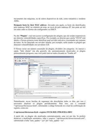 travamentos das máquinas, ou de outros dispositivos da rede, como roteadores e modems
ADSL.
Designate hosts by their MAC address: Ativando esta opção, os hosts são identificados
pelo endereço MAC no relatório do teste, ao invés de pelo endereço IP. Isto pode ser útil
em redes onde os clientes são configurados via DHCP.
Na aba "Plugins", você tem acesso à configuração dos plugins, que são scripts responsáveis
por detectar vulnerabilidades específicas. Por exemplo, ao detectar que a porta "45234" está
aberta, o Nessus primeiro tenta identificar qual servidor está ativo, executando um conjunto
de testes. Se for detectado um servidor Apache, por exemplo, serão usados os plugins que
detectam vulnerabilidades em servidores web.
O Nessus inclui um número assustador de plugins, divididos em categorias. Ao marcar a
opção "Safe checks" (na aba general), são automaticamente desativados os plugins
potencialmente perigosos, mas você pode reativar todos clicando no "Enable all".
Naturalmente, novas brechas de segurança são descobertas todos os dias, por isso é
necessário atualizar os plugins periodicamente. Para isso, use o comando
"/opt/nessus/bin/nessus-fetch", informando o código fornecido no e-mail de confirmação do
registro, como em:
# /opt/nessus/bin/nessus-fetch --register FFCB-382E-3990-D3DA-2BFC
A partir daí, os plugins são atualizados automaticamente, uma vez por dia. Se preferir
desativar a atualização automática, edite o arquivo "/opt/nessus/etc/nessus/nessusd.conf",
substituindo a linha "auto_update = yes" por "auto_update = no".
 