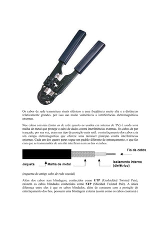 Os cabos de rede transmitem sinais elétricos a uma freqüência muito alta e a distâncias
relativamente grandes, por isso são muito vulneráveis a interferências eletromagnéticas
externas.
Nos cabos coaxiais (tanto os de rede quanto os usados em antenas de TV) é usada uma
malha de metal que protege o cabo de dados contra interferências externas. Os cabos de par
trançado, por sua vez, usam um tipo de proteção mais sutil: o entrelaçamento dos cabos cria
um campo eletromagnético que oferece uma razoável proteção contra interferências
externas. Cada um dos quatro pares segue um padrão diferente de entrançamento, o que faz
com que as transmissões de um não interfiram com as dos vizinhos.
(esquema do antigo cabo de rede coaxial)
Além dos cabos sem blindagem, conhecidos como UTP (Unshielded Twisted Pair),
existem os cabos blindados conhecidos como STP (Shielded Twisted Pair). A única
diferença entre eles é que os cabos blindados, além de contarem com a proteção do
entrelaçamento dos fios, possuem uma blindagem externa (assim como os cabos coaxiais) e
 