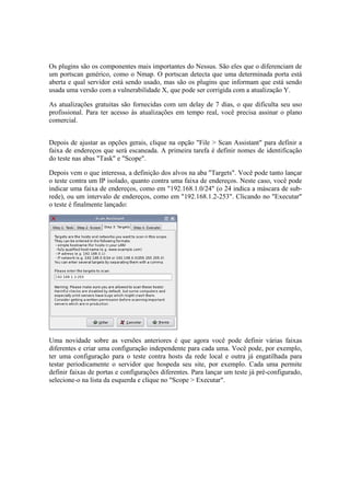 Os plugins são os componentes mais importantes do Nessus. São eles que o diferenciam de
um portscan genérico, como o Nmap. O portscan detecta que uma determinada porta está
aberta e qual servidor está sendo usado, mas são os plugins que informam que está sendo
usada uma versão com a vulnerabilidade X, que pode ser corrigida com a atualização Y.
As atualizações gratuitas são fornecidas com um delay de 7 dias, o que dificulta seu uso
profissional. Para ter acesso às atualizações em tempo real, você precisa assinar o plano
comercial.
Depois de ajustar as opções gerais, clique na opção "File > Scan Assistant" para definir a
faixa de endereços que será escaneada. A primeira tarefa é definir nomes de identificação
do teste nas abas "Task" e "Scope".
Depois vem o que interessa, a definição dos alvos na aba "Targets". Você pode tanto lançar
o teste contra um IP isolado, quanto contra uma faixa de endereços. Neste caso, você pode
indicar uma faixa de endereços, como em "192.168.1.0/24" (o 24 indica a máscara de sub-
rede), ou um intervalo de endereços, como em "192.168.1.2-253". Clicando no "Executar"
o teste é finalmente lançado:
Uma novidade sobre as versões anteriores é que agora você pode definir várias faixas
diferentes e criar uma configuração independente para cada uma. Você pode, por exemplo,
ter uma configuração para o teste contra hosts da rede local e outra já engatilhada para
testar periodicamente o servidor que hospeda seu site, por exemplo. Cada uma permite
definir faixas de portas e configurações diferentes. Para lançar um teste já pré-configurado,
selecione-o na lista da esquerda e clique no "Scope > Executar".
 