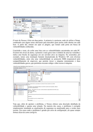 O teste do Nessus é feito em duas partes. A primeira é o portscan, onde ele utiliza o Nmap,
combinado com alguns testes adicionais para descobrir quais portas estão abertas em cada
host. A partir daí, entram em ação os plugins, que testam cada porta em busca de
vulnerabilidades conhecidas.
Concluído o teste, ele exibe uma lista com as vulnerabilidades encontradas em cada PC.
Existem três níveis de alerta, o primeiro e mais grave tem o símbolo de uma luz vermelha e
indica uma brecha de segurança em um servidor ativo na máquina. No screenshot, por
exemplo, temos uma instalação bastante desatualizada do Windows XP, com diversas
vulnerabilidades, entre elas uma vulnerabilidade no protocolo SMB (responsável pelo
compartilhamento de arquivos), que permite travar a máquina remotamente e duas
vulnerabilidades graves, que permitem executar código e obter acesso à máquina.
Veja que, além de apontar o problema, o Nessus oferece uma descrição detalhada da
vulnerabilidade e aponta uma solução. Na maioria dos casos, o problema é corrigido
simplesmente instalando as atualizações de segurança ou atualizando para a versão mais
recente. Em casos onde o problema é gerado por erros de configuração, ele quase sempre
fornece dicas de como corrigi-lo.
 