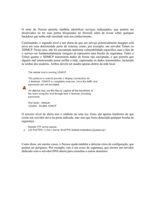 O teste do Nessus permite também identificar serviços indesejados, que podem ser
desativados ou ter suas portas bloqueadas no firewall, além de avisar sobre qualquer
backdoor que tenha sido instalado sem seu conhecimento.
Continuando, o segundo nível é um alerta de que um serviço potencialmente inseguro está
ativo em uma determinada porta do sistema, como, por exemplo, um servidor Telnet ou
XDMCP. Neste caso, não foi encontrada nenhuma vulnerabilidade específica, mas o fato de
o serviço ser fundamentalmente inseguro já representa uma brecha de segurança. Tanto o
Telnet quanto o XDMCP transmitem dados de forma não encriptada, o que permite que
alguém mal intencionado possa sniffar a rede, capturando os dados transmitidos, incluindo
as senhas dos usuários. Ambos devem ser usados apenas dentro da rede local.
O terceiro nível de alerta tem o símbolo de uma luz. Estes são apenas lembretes de que
existe um servidor ativo na porta indicada, mas sem que fosse detectada qualquer brecha de
segurança.
Como disse, em muitos casos, o Nessus ajuda também a detectar erros de configuração, que
podem ser perigosos. Por exemplo, este é um aviso de segurança, que mostra um servidor
dedicado com o servidor DNS aberto para consultas a outros domínios:
 