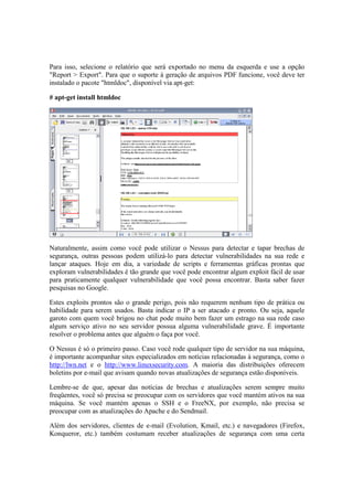 Para isso, selecione o relatório que será exportado no menu da esquerda e use a opção
"Report > Export". Para que o suporte à geração de arquivos PDF funcione, você deve ter
instalado o pacote "htmldoc", disponível via apt-get:
# apt-get install htmldoc
Naturalmente, assim como você pode utilizar o Nessus para detectar e tapar brechas de
segurança, outras pessoas podem utilizá-lo para detectar vulnerabilidades na sua rede e
lançar ataques. Hoje em dia, a variedade de scripts e ferramentas gráficas prontas que
exploram vulnerabilidades é tão grande que você pode encontrar algum exploit fácil de usar
para praticamente qualquer vulnerabilidade que você possa encontrar. Basta saber fazer
pesquisas no Google.
Estes exploits prontos são o grande perigo, pois não requerem nenhum tipo de prática ou
habilidade para serem usados. Basta indicar o IP a ser atacado e pronto. Ou seja, aquele
garoto com quem você brigou no chat pode muito bem fazer um estrago na sua rede caso
algum serviço ativo no seu servidor possua alguma vulnerabilidade grave. É importante
resolver o problema antes que alguém o faça por você.
O Nessus é só o primeiro passo. Caso você rode qualquer tipo de servidor na sua máquina,
é importante acompanhar sites especializados em notícias relacionadas à segurança, como o
http://lwn.net e o http://www.linuxsecurity.com. A maioria das distribuições oferecem
boletins por e-mail que avisam quando novas atualizações de segurança estão disponíveis.
Lembre-se de que, apesar das notícias de brechas e atualizações serem sempre muito
freqüentes, você só precisa se preocupar com os servidores que você mantém ativos na sua
máquina. Se você mantém apenas o SSH e o FreeNX, por exemplo, não precisa se
preocupar com as atualizações do Apache e do Sendmail.
Além dos servidores, clientes de e-mail (Evolution, Kmail, etc.) e navegadores (Firefox,
Konqueror, etc.) também costumam receber atualizações de segurança com uma certa
 