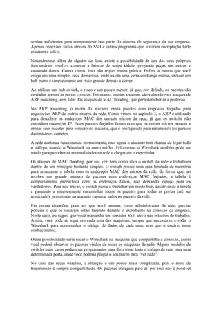 senhas suficientes para comprometer boa parte do sistema de segurança da sua empresa.
Apenas conexões feitas através do SSH e outros programas que utilizam encriptação forte
estariam a salvo.
Naturalmente, além de alguém de fora, existe a possibilidade de um dos seus próprios
funcionários resolver começar a brincar de script kiddie, pregando peças nos outros e
causando danos. Como vimos, isso não requer muita prática. Enfim, a menos que você
esteja em uma simples rede doméstica, onde exista uma certa confiança mútua, utilizar um
hub burro é simplesmente um risco grande demais a correr.
Ao utilizar um hub-switch, o risco é um pouco menor, já que, por default, os pacotes são
enviados apenas às portas corretas. Entretanto, muitos sistemas são vulneráveis a ataques de
ARP poisoning, sem falar dos ataques de MAC flooding, que permitem burlar a proteção.
No ARP poisoning, o micro do atacante envia pacotes com respostas forjadas para
requisições ARP de outros micros da rede. Como vimos no capítulo 3, o ARP é utilizado
para descobrir os endereços MAC dos demais micros da rede, já que os switchs não
entendem endereços IP. Estes pacotes forjados fazem com que os outros micros passem a
enviar seus pacotes para o micro do atacante, que é configurado para retransmiti-los para os
destinatários corretos.
A rede continua funcionando normalmente, mas agora o atacante tem chance de logar todo
o tráfego, usando o Wireshark ou outro sniffer. Felizmente, o Wireshark também pode ser
usado para perceber as anormalidades na rede e chegar até o espertinho.
Os ataques de MAC flooding, por sua vez, tem como alvo o switch da rede e trabalham
dentro de um princípio bastante simples. O switch possui uma área limitada de memória
para armazenar a tabela com os endereços MAC dos micros da rede, de forma que, ao
receber um grande número de pacotes com endereços MAC forjados, a tabela é
completamente preenchida com os endereços falsos, não deixando espaço para os
verdadeiros. Para não travar, o switch passa a trabalhar em modo hub, desativando a tabela
e passando a simplesmente encaminhar todos os pacotes para todas as portas (até ser
reiniciado), permitindo ao atacante capturar todos os pacotes da rede.
Em outras situações, pode ser que você mesmo, como administrador da rede, precise
policiar o que os usuários estão fazendo durante o expediente na conexão da empresa.
Neste caso, eu sugiro que você mantenha um servidor SSH ativo nas estações de trabalho.
Assim, você pode se logar em cada uma das máquinas, sempre que necessário, e rodar o
Wireshark para acompanhar o tráfego de dados de cada uma, sem que o usuário tome
conhecimento.
Outra possibilidade seria rodar o Wireshark na máquina que compartilha a conexão, assim
você poderá observar os pacotes vindos de todas as máquinas da rede. Alguns modelos de
switchs mais caros podem ser programados para direcionar todo o tráfego da rede para uma
determinada porta, onde você poderia plugar o seu micro para "ver tudo".
No caso das redes wireless, a situação é um pouco mais complicada, pois o meio de
transmissão é sempre compartilhado. Os pacotes trafegam pelo ar, por isso não é possível
 