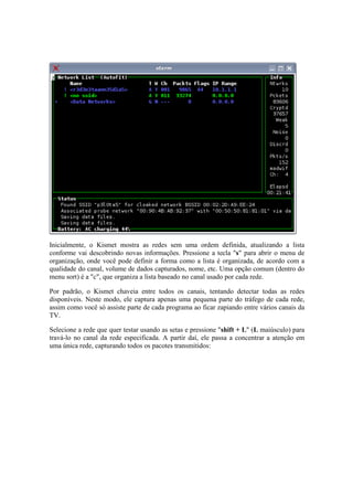 Inicialmente, o Kismet mostra as redes sem uma ordem definida, atualizando a lista
conforme vai descobrindo novas informações. Pressione a tecla "s" para abrir o menu de
organização, onde você pode definir a forma como a lista é organizada, de acordo com a
qualidade do canal, volume de dados capturados, nome, etc. Uma opção comum (dentro do
menu sort) é a "c", que organiza a lista baseado no canal usado por cada rede.
Por padrão, o Kismet chaveia entre todos os canais, tentando detectar todas as redes
disponíveis. Neste modo, ele captura apenas uma pequena parte do tráfego de cada rede,
assim como você só assiste parte de cada programa ao ficar zapiando entre vários canais da
TV.
Selecione a rede que quer testar usando as setas e pressione "shift + L" (L maiúsculo) para
travá-lo no canal da rede especificada. A partir daí, ele passa a concentrar a atenção em
uma única rede, capturando todos os pacotes transmitidos:
 