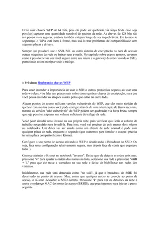 Evite usar chaves WEP de 64 bits, pois ele pode ser quebrado via força bruta caso seja
possível capturar uma quantidade razoável de pacotes da rede. As chaves de 128 bits são
um pouco mais seguras, embora também estejam longe de ser inquebráveis. Em termos se
segurança, o WPA está bem à frente, mas usá-lo traz problemas de compatibilidade com
algumas placas e drivers.
Sempre que possível, use o SSH, SSL ou outro sistema de encriptação na hora de acessar
outras máquinas da rede ou baixar seus e-mails. No capítulo sobre acesso remoto, veremos
como é possível criar um túnel seguro entre seu micro e o gateway da rede (usando o SSH),
permitindo assim encriptar todo o tráfego.
» Próximo: Quebrando chaves WEP
Para você entender a importância de usar o SSH o outros protocolos seguros ao usar uma
rede wireless, vou falar um pouco mais sobre como quebrar chaves de encriptação, para que
você possa entender os ataques usados pelos que estão do outro lado.
Alguns pontos de acesso utilizam versões vulneráveis do WEP, que são muito rápidas de
quebrar (em muitos casos você pode corrigir através de uma atualização de firmware) mas,
mesmo as versões "não vulneráveis" do WEP podem ser quebradas via força bruta, sempre
que seja possível capturar um volume suficiente de tráfego da rede.
Você pode simular uma invasão na sua própria rede, para verificar qual seria o volume de
trabalho necessário para invadi-la. Para isso, você vai precisar de pelo menos dois micros
ou notebooks. Um deles vai ser usado como um cliente de rede normal e pode usar
qualquer placa de rede, enquanto o segundo (que usaremos para simular o ataque) precisa
ter uma placa compatível com o Kismet.
Configure o seu ponto de acesso ativando o WEP e desativando o Broadcast do SSID. Ou
seja, faça uma configuração relativamente segura, mas depois faça de conta que esqueceu
tudo :).
Comece abrindo o Kismet no notebook "invasor". Deixe que ele detecte as redes próximas,
pressione "s" para ajustar a ordem dos nomes na lista, selecione sua rede e pressione "shift
+ L" para que ele trave a varredura na sua rede e deixe de bisbilhotar nas redes dos
vizinhos.
Inicialmente, sua rede será detectada como "no ssid", já que o broadcast do SSID foi
desativado no ponto de acesso. Mas, assim que qualquer micro se conecta ao ponto de
acesso, o Kismet descobre o SSID correto. Pressione "i" para ver os detalhes da rede e
anote o endereço MAC do ponto de acesso (BSSID), que precisaremos para iniciar o passo
seguinte.
 