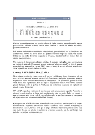 Como é necessário capturar um grande volume de dados e muitas redes são usadas apenas
para acessar a Internet e outras tarefas leves, capturar o volume de pacotes necessário
poderia demorar dias.
Um invasor com um nível mediano de conhecimento, provavelmente não se contentaria em
esperar tanto tempo. Ao invés disso, ele poderia usar um ataque de flood para induzir
tráfego na sua rede, de forma a acelerar o processo, transformando os muitos dias em
apenas alguns minutos.
Um exemplo de ferramenta usada para este tipo de ataque é o aireplay, mais um integrante
da equipe do aircrack. O comando abaixo lança um "chopchop atack" (o tipo de ataque
mais eficiente para quebrar chaves WEP) contra o ponto de acesso referente ao endereço
MAC especificado, através da interface ath0:
# aireplay -b 00:50:50:81:81:01 -x 512 ath0 -4
Neste ataque, o aireplay captura um weak packet emitido por algum dos outros micros
conectados ao ponto de acesso e o repete indefinidamente, obrigando o ponto de acesso a
responder e assim aumentar rapidamente a contagem de IV's, permitindo quebrar a chave
WEP muito mais rapidamente. Este é o tipo de ataque mais efetivo, pois derruba a última
grande barreira contra a quebra do WEP, que era justamente a demora em capturar um
grande volume de pacotes.
O "-x 512" especifica o número de pacotes que serão enviados por segundo. Aumentar o
número permite quebrar a chave mais rapidamente, mas, por outro lado, vai reduzir o
desempenho da rede, o que pode levar o administrador a perceber o ataque (a menos que
ele seja feito em um momento de ociosidade da rede).
Como pode ver, o WEP dificulta o acesso à rede, mas quebrá-lo é apenas questão de tempo.
Para melhorar a segurança da sua rede, o ideal é combinar várias camadas de segurança e
monitorar os acessos, fazendo com que o tempo e trabalho necessário para invadir a rede
seja maior (o que vai afastar os curiosos e invasores casuais) e vai lhe dar tempo para
detectar e investigar casos mais graves.
 
