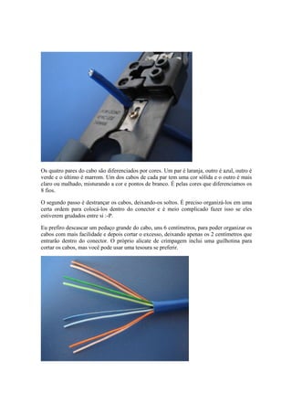 Os quatro pares do cabo são diferenciados por cores. Um par é laranja, outro é azul, outro é
verde e o último é marrom. Um dos cabos de cada par tem uma cor sólida e o outro é mais
claro ou malhado, misturando a cor e pontos de branco. É pelas cores que diferenciamos os
8 fios.
O segundo passo é destrançar os cabos, deixando-os soltos. É preciso organizá-los em uma
certa ordem para colocá-los dentro do conector e é meio complicado fazer isso se eles
estiverem grudados entre si :-P.
Eu prefiro descascar um pedaço grande do cabo, uns 6 centímetros, para poder organizar os
cabos com mais facilidade e depois cortar o excesso, deixando apenas os 2 centímetros que
entrarão dentro do conector. O próprio alicate de crimpagem inclui uma guilhotina para
cortar os cabos, mas você pode usar uma tesoura se preferir.
 