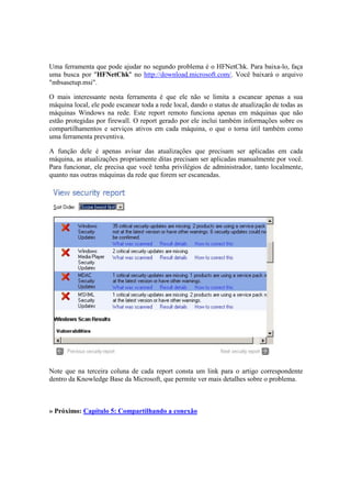 Uma ferramenta que pode ajudar no segundo problema é o HFNetChk. Para baixa-lo, faça
uma busca por "HFNetChk" no http://download.microsoft.com/. Você baixará o arquivo
"mbsasetup.msi".
O mais interessante nesta ferramenta é que ele não se limita a escanear apenas a sua
máquina local, ele pode escanear toda a rede local, dando o status de atualização de todas as
máquinas Windows na rede. Este report remoto funciona apenas em máquinas que não
estão protegidas por firewall. O report gerado por ele inclui também informações sobre os
compartilhamentos e serviços ativos em cada máquina, o que o torna útil também como
uma ferramenta preventiva.
A função dele é apenas avisar das atualizações que precisam ser aplicadas em cada
máquina, as atualizações propriamente ditas precisam ser aplicadas manualmente por você.
Para funcionar, ele precisa que você tenha privilégios de administrador, tanto localmente,
quanto nas outras máquinas da rede que forem ser escaneadas.
Note que na terceira coluna de cada report consta um link para o artigo correspondente
dentro da Knowledge Base da Microsoft, que permite ver mais detalhes sobre o problema.
» Próximo: Capítulo 5: Compartilhando a conexão
 