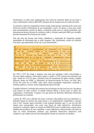 Inicialmente, as redes eram simplesmente uma forma de transmitir dados de um micro a
outro, substituindo o famoso DPL/DPC (disquete pra lá, disquete pra cá), usado até então.
As primeiras redes de computadores foram criadas ainda durante a década de 60, como uma
forma de transferir informações de um computador a outro. Na época, o meio mais usado
para armazenamento externo de dados e transporte ainda eram os cartões perfurados, que
armazenavam poucas dezenas de caracteres cada (o formato usado pela IBM, por exemplo,
permitia armazenar 80 caracteres por cartão).
Eles são uma das formas mais lentas, trabalhosas e demoradas de transportar grandes
quantidades de informação que se pode imaginar. São, literalmente, cartões de cartolina
com furos, que representam os bits um e zero armazenados:
De 1970 a 1973 foi criada a Arpanet, uma rede que interligava várias universidades e
diversos órgãos militares. Nesta época surgiu o e-mail e o FTP, recursos que utilizamos até
hoje. Ainda em 1973 foi feito o primeiro teste de transmissão de dados usando o padrão
Ethernet, dentro do PARC (o laboratório de desenvolvimento da Xerox, em Palo Alto,
EUA). Por sinal, foi no PARC onde várias outras tecnologias importantes, incluindo a
interface gráfica e o mouse, foram originalmente desenvolvidas.
O padrão Ethernet é utilizado pela maioria das tecnologias de rede local em uso, das placas
mais baratas às redes wireless. O padrão Ethernet define a forma como os dados são
organizados e transmitidos. É graças a ele que placas de diferentes fabricantes funcionam
perfeitamente em conjunto.
A partir de 1995, com a abertura do acesso à internet, tudo ganhou uma nova dimensão e a
principal função da maioria das redes passou a ser simplesmente compartilhar a conexão
com a web. Estamos agora assistindo a uma segunda mudança, que é o uso da web não
apenas para comunicação, mas como uma forma de rodar aplicativos. Inicialmente
surgiram os webmails, depois os clientes de MSN/ICQ (como o meebo.com) e agora temos
também processadores de texto, planilhas e outros aplicativos, desenvolvidos com base no
Ajax ou outras ferramentas similares, que permitem desenvolver aplicativos web
complexos, que rodam com um bom desempenho mesmo em conexões via modem.
 