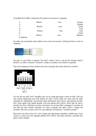 No padrão EIA 568B, a ordem dos fios dentro do conector é a seguinte:
1- Branco com Laranja
2- Laranja
3- Branco com Verde
4- Azul
5- Branco com Azul
6- Verde
7- Branco com Marrom
8- Marrom
Os cabos são encaixados nesta ordem, com a trava do conector virada para baixo, como no
diagrama.
Ou seja, se você olhar o conector "de cima", vendo a trava, o par de fios laranja estará à
direita e, se olhar o conector "de baixo", vendo os contatos, eles estarão à esquerda.
Este outro diagrama mostra melhor como fica a posição dos cabos dentro do conector:
No caso de um cabo "reto" (straight), que vai ser usado para ligar o micro ao hub, você usa
esta mesma disposição nas duas pontas do cabo. Existe ainda um outro tipo de cabo,
chamado de "cross-over", que permite ligar diretamente dois micros, sem precisar do hub.
Ele é uma opção mais barata quando você tem apenas dois micros. Neste tipo de cabo a
posição dos fios é diferente nos dois conectores, de um dos lados a pinagem é a mesma de
um cabo de rede normal, enquanto no outro a posição dos pares verde e laranja são
trocados. Daí vem o nome cross-over, que significa, literalmente, "cruzado na ponta".
Para fazer um cabo cross-over, você crimpa uma das pontas seguindo o padrão que vimos
acima e a outra com este segundo padrão (EIA 568A). Note que trocamos a posição dos
pares verde e laranja:
 